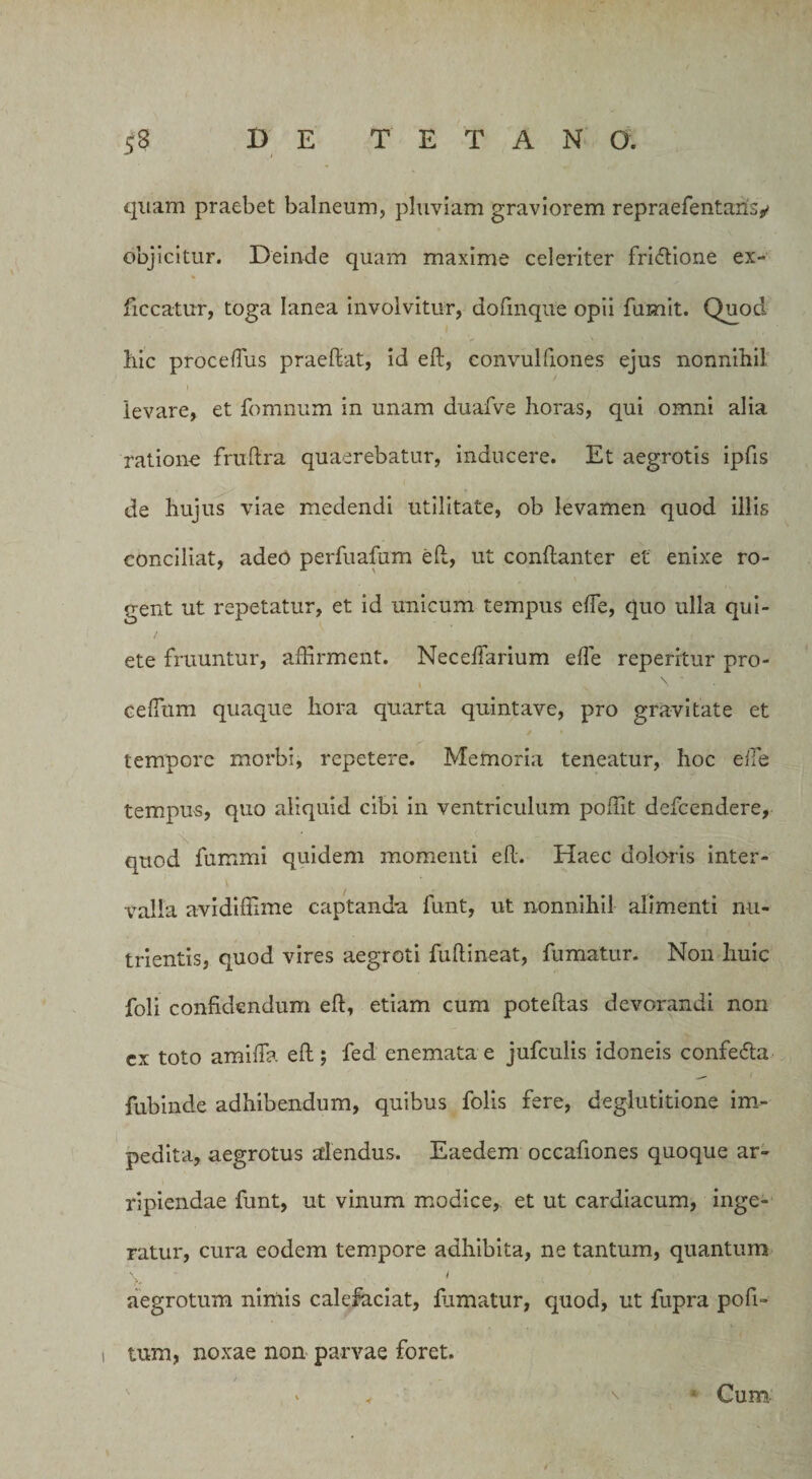 quam praebet balneum, pluviam graviorem repraefentansy objicitur. Deinde quam maxime celeriter fri&amp;ione ex- ficcatur, toga lanea involvitur, dofmque opii fumit. Quod hic procefius praedat, id eft, convulfiones ejus nonnihil levare, et fomnum in unam duafve horas, qui omni alia ratione fruftra quaerebatur, inducere. Et aegrotis ipfis de hujus viae medendi utilitate, ob levamen quod illis conciliat, adeo perfuafum eft, ut conftanter et enixe ro¬ gent ut repetatur, et id unicum tempus efie, quo ulla qui¬ ete fruuntur, affirment. NeceiTarium efie repentur pro- > . \ ' cefium quaque hora quarta quintave, pro gravitate et tempore morbi, repetere. Memoria teneatur, hoc efie tempus, quo aliquid cibi in ventriculum poffit defcendere, quod fummi quidem momenti eft. Haec doloris inter¬ valla avidiffime captanda funt, ut nonnihil alimenti nu¬ trientis, quod vires aegroti fuftineat, fumatur. Non huic foli confidendum eft, etiam cum poteftas devorandi non cx toto amifia eft; fed enemata e jufculis idoneis confedta fubinde adhibendum, quibus folis fere, deglutitione im¬ pedita, aegrotus alendus. Eaedem occafiones quoque ar¬ ripiendae funt, ut vinum modice, et ut cardiacum, inge¬ ratur, cura eodem tempore adhibita, ne tantum, quantum \ i aegrotum nimis calefaciat, fumatur, quod, ut fupra pofi- lum, noxae non parvae foret. • Cum