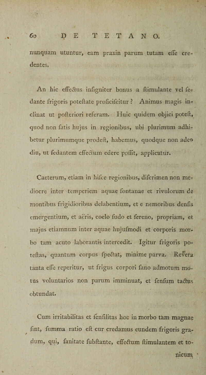 % nunquam utuntur, eam praxin parum tutam effe cre¬ dentes. An hic efferus infigniter bonus a flirnulante vel fe? dante frigoris poteftate proficifcitur ? Animus magis iiir clinat ut pofleriori referam. Huic quidem objici poteft, quod non fatis hujus in regionibus, ubi plurimum adhi¬ betur plurimumque prodeil, habemus, quodque non adeo diu, ut fedantem effeclum edere poffit, applicatur. ■ Caeterum, etiam in hifce regionibus, difcrimen non me¬ diocre inter temperiem aquae fontanae et rivulorum de montibus frigidioribus delabentium, et e nemoribus denfis emergentium, et acris, coelo fudo et fereno, propriam, et majus etiamnum inter aquae hujufmodi et corporis mor¬ bo tam acuto laborantis intercedit. Igitur frigoris po- teftas, quantum corpus fpe&amp;at, minime parva. Revera tanta elfe reperitur, ut frigus corpori fano admotum mo¬ tus voluntarios non parum imminuat, et fenfum ta&amp;us obtundat. / Cum irritabilitas et fenfilitas hoc in morbo tam magnae fmt, fumma ratio eft cur credamus eundem frigoris gra¬ dum, qui, fanitate fubflante, effeftum ftimulantem et to- nicurn