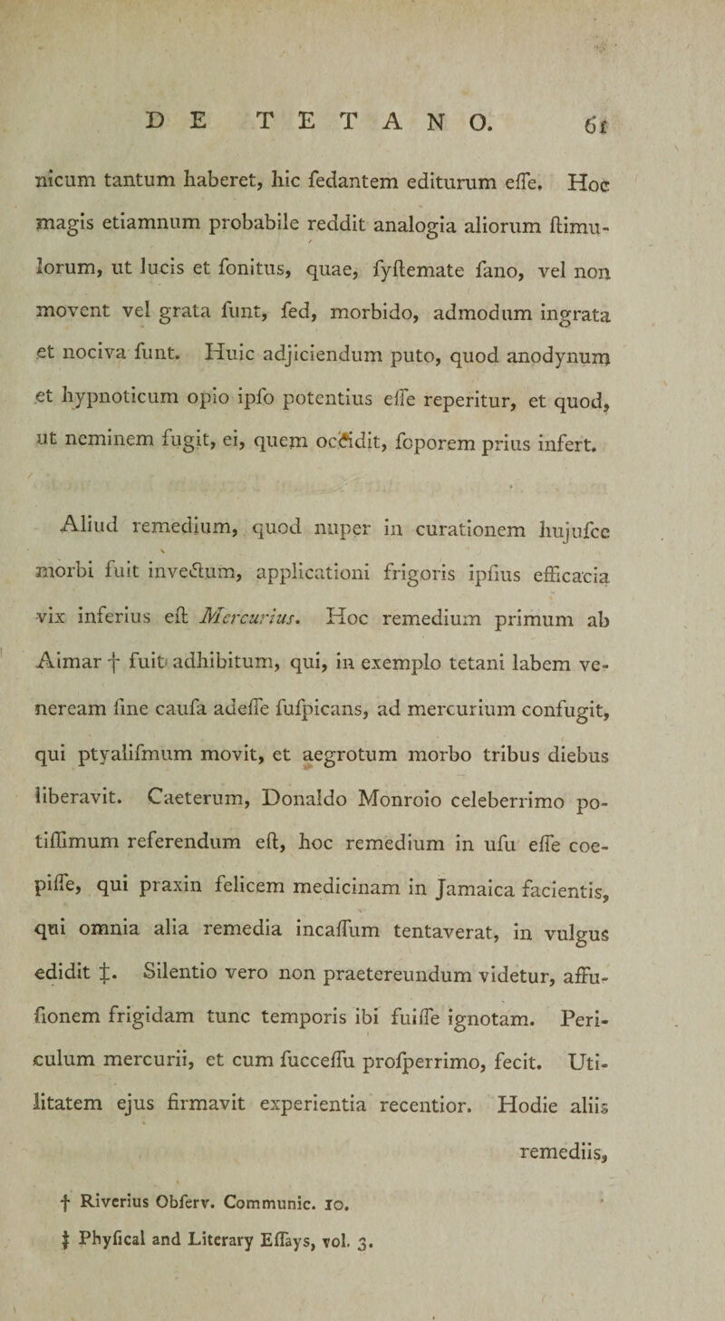 nicum tantum haberet, hic fedantem editurum effe, Hoc magis etiamnum probabile reddit analogia aliorum (limu¬ lorum, ut lucis et fonitus, quae, fyftemate fano, vel non movent vel grata funt, fed, morbido, admodum ingrata et nociva funt. Huic adjiciendum puto, quod anodynum et hypnoticum opio ipfo potentius effe reperitur, et quod, ut neminem fugit, ei, quem oe&amp;dit, fcporem prius infert. Aliud remedium, quod nuper in curationem liujufcc \ morbi fuit inve&amp;um, applicationi frigoris ipfius efficacia vix inferius eft Mercurius. Hoc remedium primum ab Aimar j fuit adhibitum, qui, in exemplo tetani labem Ve¬ neream fine caufa adelTe fufpicans, ad mercurium confugit, qui ptyalifmum movit, et aegrotum morbo tribus diebus liberavit. Caeterum, Donaldo Monroio celeberrimo po- tiffimum referendum eft, hoc remedium in ufu effe coe- pilfe, qui praxin felicem medicinam in Jamaica facientis, qui omnia alia remedia incaffum tentaverat, in vulgus edidit ±. Silentio vero non praetereundum videtur, affu- fionem frigidam tunc temporis ibi fuiffe ignotam. Peri¬ culum mercurii, et cum fucceffu profperrimo, fecit. Uti¬ litatem ejus firmavit experientia recentior. Hodie aliis remediis, f Riverius Obferv. Communic. io. | Phyfical and Litcrary Effays, vol. 3.