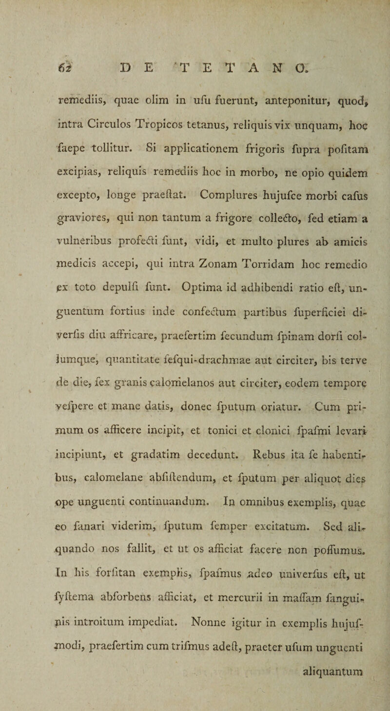 \ 6i D E 'T E T A N O. remediis, quae olim in ufu fuerunt, anteponitur, quod* intra Circulos Tropicos tetanus, reliquis vix unquam, hoc faepe tollitur. Si applicationem frigoris fupra pofitam excipias, reliquis remediis hoc in morbo, ne opio quidem excepto, longe praedat. Complures hujufce morbi cafus graviores, qui non tantum a frigore colledto, fed etiam a vulneribus profe&amp;i funt, vidi, et multo plures ab amicis medicis accepi, qui intra Zonam Torridam hoc remedio ex toto depulfi funt. Optima id adhibendi ratio eft, un¬ guentum fortius inde confectum partibus fuperficiei di~ yerfis diu affricare, praefertim fecundum fpinam dorii col¬ lumque, quantitate lelqui-drachmae aut circiter, bis terve de die, fex granis calonielanos aut circiter, eodem tempore veipere et mane datis, donec fputum oriatur. Cum pri¬ mum os afficere incipit, et tonici et clonici fpafmi levari incipiunt, et gradatim decedunt. Rebus ita fe habenti¬ bus, calomelane abfiftendum, et fputum per aliquot dies ope unguenti continuandum. In omnibus exemplis, quae eo fanari viderim, fputum femper excitatum. Sed ali¬ quando nos fallit, et ut os afficiat facere non polfumus. In his forlitan exemplis, fpafmus ,adeo univerfus eft, ut fyftema abforbens afficiat, et mercurii in maftam fangui- nis introitum impediat. Nonne igitur in exemplis hujuf- modi, praefertim cum trifmus adeft, praeter ufum unguenti aliquantum