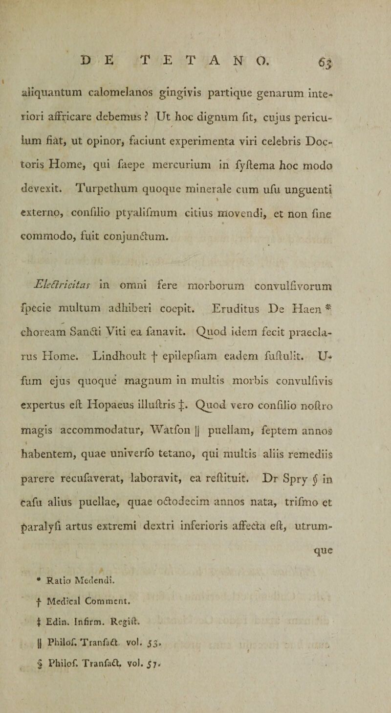 aliquantum calomelanos gingivis partique genarum inte¬ riori affricare debemus ? Ut hoc dignum fit, cujus pericu- / lum fiat, ut opinor, faciunt experimenta viri celebris Doc- toris Home, qui faepe mercurium in fyflema hoc modo devexit. Turpethum quoque minerale cum ufu unguenti % externo, confilio ptyalifmum citius movendi, et non fine V / • commodo, fuit conjumfhim. i Eleftricitas in omni fere morborum convulfivorum fpecie multum adhiberi coepit. Eruditus De Haen * choream San&amp;i Viti ea fanavit. Quod idem fecit praecia- rus Home. Lindhoult f epilepfiam eadem fuftulit. U- fum ejus quoque magnum in multis morbis convuifivis expertus eft Hopaeus illuflris J. Quod vero confilio nofiro magis accommodatur, Watfon jj puellam, feptem annos habentem, quae univerfo tetano, qui multis aliis remediis parere recufaverat, laboravit, ea reftituit, Dr Spry $ in cafu alius puellae, quae ododecim annos nata, trifmo et paralyfi artus extremi dextri inferioris affeda eft, utrum¬ que * Ratio Medendi, f Medical Comment. J Edin. Infirm. Regift. |1 Philof. Tranfaft vol. 53. ' * § Philof. Tranfad. vol. 57.