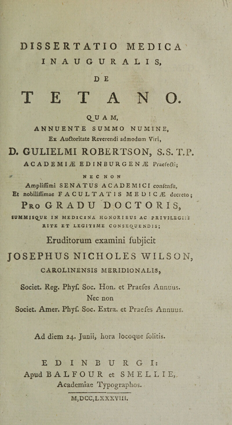 INAUGURALIS, DE TETANO. Q^U A M, ANNUENTE SUMMO NUMINE, Ex Auftoritate Reverendi admodum Viri, D. GULIELMI ROBERTSON, S.S. T.P, ACADEMIiE EDINBURGEN^ Praefeai; f N E C N O N ' Ampliflimi SENATUS ACADEMICI confenfu. Et nobiliffimae FACULTATIS MEDIGiE decretoj Pro gradu D O C T O R I S, SUMMISQUR IN MEDICINA HONORIBUS AC PRIVILEGIIS RITE ET LEGITIME C 0 N S E C).U E N D 1 S ; Eruditorum examini fubjicit JOSEPHUS NICHOLES WILSON, CAROLINENSIS MERIDIONALIS, Societ. Reg. Phyf. Soc. Hon. et Praefes Annuus. Nec non Societ. Amer. Phyf. Soc. Extra, et Praefes Annuus. Ad diem 24. Junii, hora lOcoque folitis. EDINBURGI: Apud B A L F O U R et S M E L L I E,, Academiae Typographos. M,DCC,LXXXYI1I.