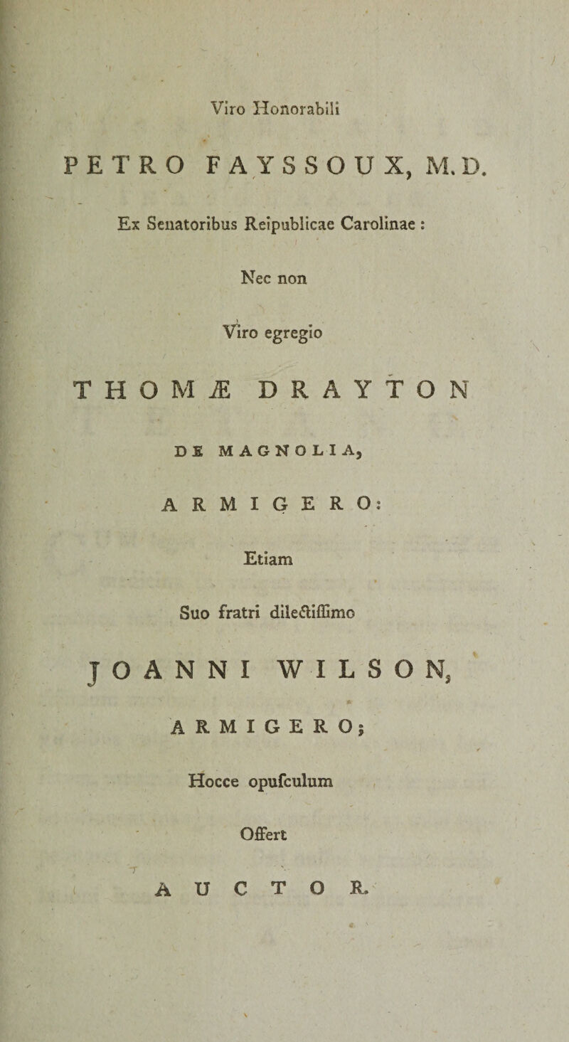 Viro Honorabili PETRO F A Y S S O U X, M.D. Ex Senatoribus Relpublicae Carolinae : I Nec non Viro egregio THOMiE DRAYtON Dfi MAGNOLIA, ARMIGERO: Etiam Suo fratri dlledlffimo JOANNI WILSON, * ARMIGERO; Hocce opufculum Offert