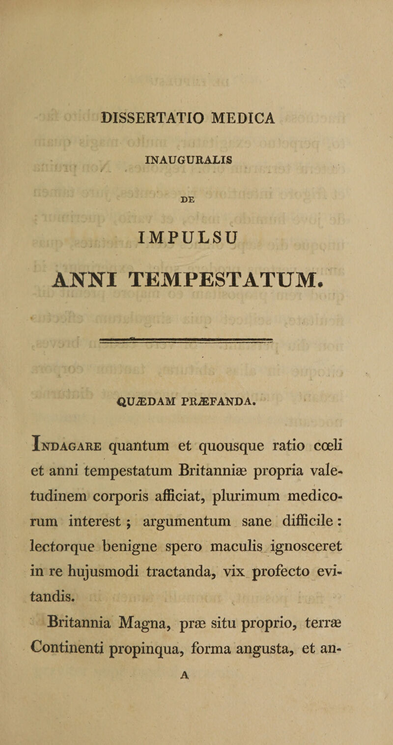 INAUGURALIS DE IMPULSU ANNI TEMPESTATUM. QUASDAM PRAEFANDA. Indagare quantum et quousque ratio coeli et anni tempestatum Britanniae propria vale¬ tudinem corporis afficiat, plurimum medico¬ rum interest ; argumentum sane difficile: lectorque benigne spero maculis ignosceret in re hujusmodi tractanda, vix profecto evi¬ tandis. Britannia Magna, prae situ proprio, terrae Continenti propinqua, forma angusta, et an- A