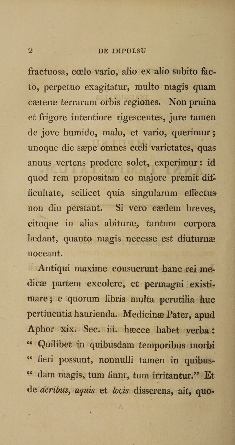 fractuosa, coelo vario, alio ex alio subito fac¬ to, perpetuo exagitatur, multo magis quam caeterse terrarum orbis regiones. Non pruina et frigore intentiore rigescentes, jure tamen de jove humido, malo, et vario, querimur; unoque die saepe omnes coeli varietates, quas annus vertens prodere solet, experimur: id quod rem propositam eo majore premit dif¬ ficultate, scilicet quia singularum effectui non diu perstant. Si vero eaedem breves, citoque in alias abiturae, tantum corpora laedant, quanto magis necesse est diuturnae noceant. Antiqui maxime consuerunt hanc rei me¬ dicae partem excolere, et permagni existi¬ mare; e quorum libris multa perutilia huc pertinentia haurienda. Medicinae Pater, apud Aphor xix. Sec. iii. haecce habet verba: 66 Quilibet in quibusdam temporibus morbi “ fieri possunt, nonnulli tamen in quibus- “ dani magis, tum fiunt, tum irritantur.” Et de aeribus, aquis et locis disserens, ait, quo-