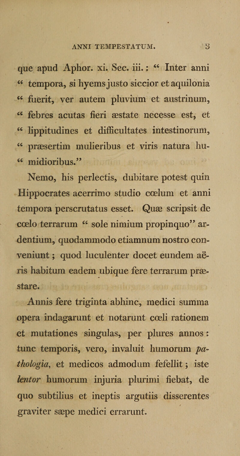 que apud Aphor. xi. Sec. iii.: “ Inter anni “ tempora, si hyems justo siccior et aquilonia “ fuerit, ver autem pluvium et austrinum, “ febres acutas fieri aestate necesse est, et “ lippitudines et difficultates intestinorum, “ praesertim mulieribus et viris natura hu- u midioribus.” Nemo, his perlectis, dubitare potest quin Hippocrates acerrimo studio coelum et anni tempora perscrutatus esset. Quae scripsit de coelo terrarum “ sole nimium propinquo” ar¬ dentium, quodammodo etiamnum nostro con¬ veniunt ; quod luculenter docet eundem ae¬ ris habitum eadem ubique fere terrarum prae¬ stare. Annis fere triginta abhinc, medici summa opera indagarunt et notarunt coeli rationem et mutationes singulas, per plures annos: tunc temporis, vero, invaluit humorum pa¬ thologici, et medicos admodum fefellit; iste lentor humorum injuria plurimi fiebat, de quo subtilius et ineptis argutiis disserentes / graviter saepe medici errarunt.