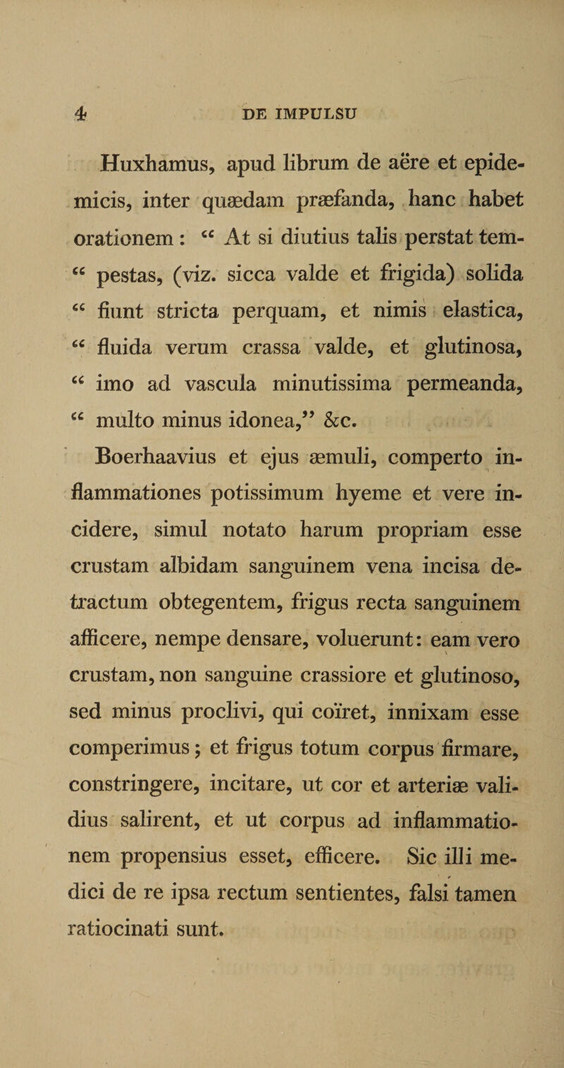 Huxhamus, apud librum de aere et epide¬ micis, inter quaedam praefanda, hanc habet orationem : “ At si diutius talis perstat tem- “ pestas, (viz. sicca valde et frigida) solida cc fiunt stricta perquam, et nimis elastica, cc fluida verum crassa valde, et glutinosa, “ imo ad vascula minutissima permeanda, u multo minus idonea,” &amp;c. Boerhaavius et ejus aemuli, comperto in¬ flammationes potissimum hyeme et vere in¬ cidere, simul notato harum propriam esse crustam albidam sanguinem vena incisa de¬ tractum obtegentem, frigus recta sanguinem afficere, nempe densare, voluerunt: eam vero crustam, non sanguine crassiore et glutinoso, sed minus proclivi, qui coiret, innixam esse comperimus; et frigus totum corpus firmare, constringere, incitare, ut cor et arteriae vali¬ dius salirent, et ut corpus ad inflammatio¬ nem propensius esset, efficere. Sic illi me¬ dici de re ipsa rectum sentientes, falsi tamen ratiocinati sunt.