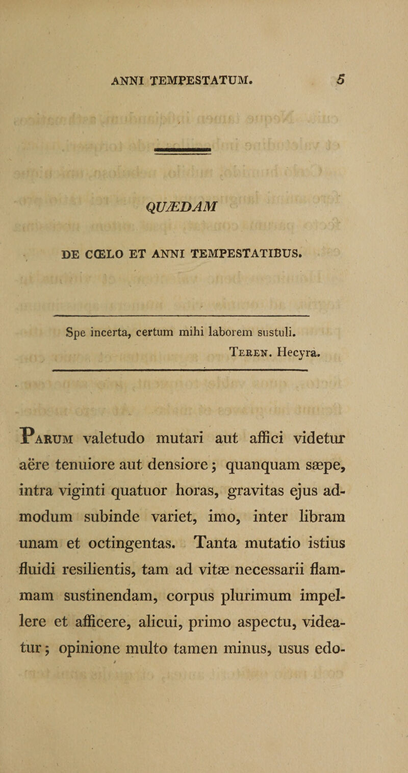 QU7EDAM DE COELO ET ANNI TEMPESTATIBUS. Spe incerta, certum mihi laborem sustuli. Teren. Hecyra. Parum valetudo mutari aut affici videtur aere tenuiore aut densiore; quanquam saepe, intra viginti quatuor horas, gravitas ejus ad¬ modum subinde variet, imo, inter libram unam et octingentas. Tanta mutatio istius fluidi resilientis, tam ad vitae necessarii flam¬ mam sustinendam, corpus plurimum impel¬ lere et afficere, alicui, primo aspectu, videa¬ tur 5 opinione multo tamen minus, usus edo-
