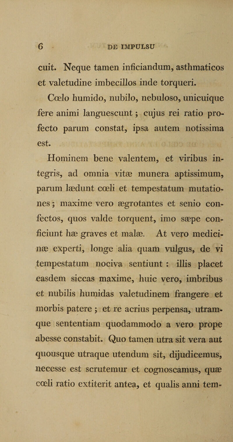 cuit. Neque tamen inficiandum, asthmaticos et valetudine imbecillos inde torqueri. Coelo humido, nubilo, nebuloso, unicuique fere animi languescunt; cujus rei ratio pro¬ fecto parum constat, ipsa autem notissima est. Hominem bene valentem, et viribus in¬ tegris, ad omnia vitae munera aptissimum, parum laedunt coeli et tempestatum mutatio¬ nes ; maxime vero aegrotantes et senio con¬ fectos, quos valde torquent, imo saepe con¬ ficiunt hae graves et malae. At vero medici¬ nae experti, longe alia quam vulgus, de vi tempestatum nociva sentiunt : illis placet easdem siccas maxime, huic vero, imbribus et nubilis humidas valetudinem frangere et morbis patere ; et re acrius perpensa, utram¬ que sententiam quodammodo a vero prope abesse constabit. Quo tamen utra sit vera aut quousque utraque utendum sit, dijudicemus, necesse est scrutemur et cognoscamus, quse coeli ratio extiterit antea, et qualis anni tem-