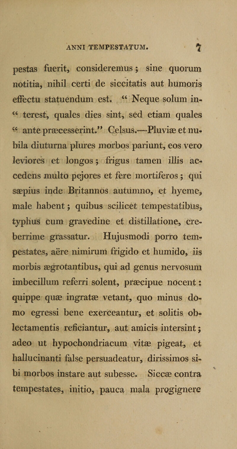 pestas fuerit, consideremus; sine quorum notitia, nihil certi de siccitatis aut humoris effectu statuendum est. “ Neque solum in- “ terest, quales dies sint, sed etiam quales “ ante praecesserint.” Celsus.—Pluviae et nu¬ bila diuturna plures morbos pariunt, eos vero leviores et longos; frigus tamen illis ac¬ cedens multo pejores et fere mortiferos ; qui saepius inde Britannos autumno, et hyeme, male habent; quibus scilicet tempestatibus, typhus cum gravedine et distillatione, cre¬ berrime grassatur. Hujusmodi porro tem¬ pestates, aere nimirum frigido et humido, iis morbis aegrotantibus, qui ad genus nervosum imbecillum referri solent, praecipue nocent: quippe quae ingratae vetant, quo minus do¬ mo egressi bene exerceantur, et solitis ob¬ lectamentis reficiantur, aut amicis intersint $ adeo ut hypochondriacum vitae pigeat, et hallucinanti false persuadeatur, dirissimos si¬ bi morbos instare aut subesse. Siccae contra tempestates, initio, pauca mala progignere
