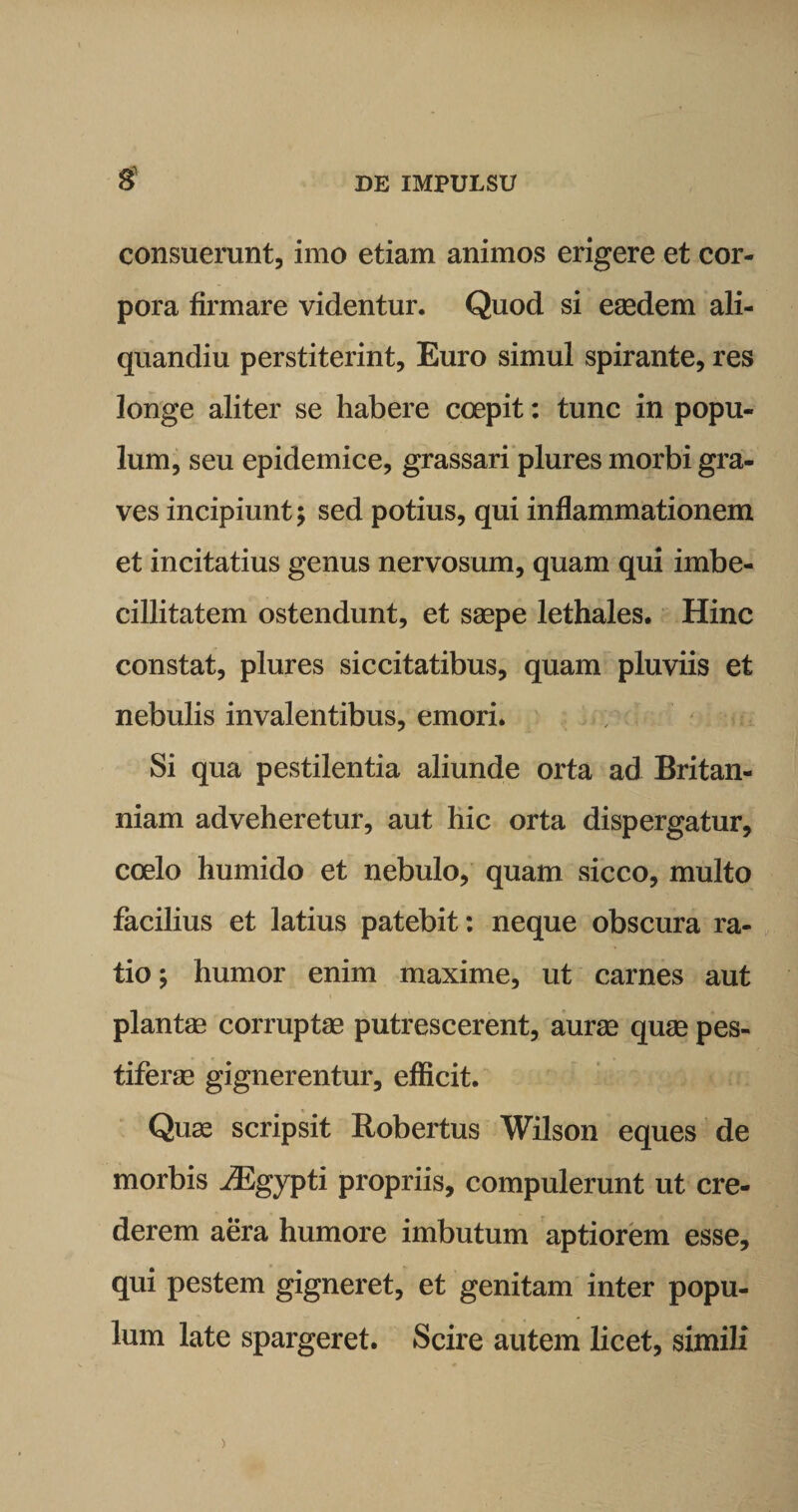 £ consuerunt, imo etiam animos erigere et cor¬ pora firmare videntur. Quod si eaedem ali- quandiu perstiterint. Euro simul spirante, res longe aliter se habere coepit: tunc in popu¬ lum, seu epidemice, grassari plures morbi gra¬ ves incipiunt; sed potius, qui inflammationem et incitatius genus nervosum, quam qui imbe¬ cillitatem ostendunt, et saepe lethales. Hinc constat, plures siccitatibus, quam pluviis et nebulis invalentibus, emori. Si qua pestilentia aliunde orta ad Britan¬ niam adveheretur, aut hic orta dispergatur, coelo humido et nebulo, quam sicco, multo facilius et latius patebit: neque obscura ra¬ tio ; humor enim maxime, ut carnes aut plantae corruptae putrescerent, aurae quae pes¬ tiferae gignerentur, efficit. Quae scripsit Robertus Wilson eques de morbis iEgypti propriis, compulerunt ut cre¬ derem aera humore imbutum aptiorem esse, qui pestem gigneret, et genitam inter popu¬ lum late spargeret. Scire autem licet, simili