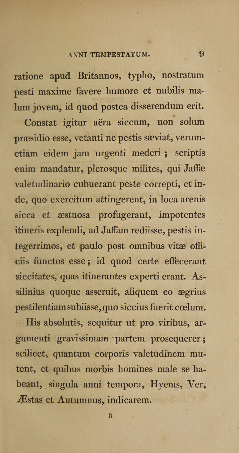 ratione apud Britannos, typho, nostratum pesti maxime favere humore et nubilis ma¬ lum j ovem, id quod postea disserendum erit. Constat igitur aera siccum, non solum praesidio esse, vetanti ne pestis saeviat, verum- etiam eidem jam urgenti mederi ; scriptis enim mandatur, plerosque milites, qui Jaffae valetudinario cubuerant peste correpti, et in¬ de, quo exercitum attingerent, in loca arenis sicca et aestuosa profugerant, impotentes itineris explendi, ad Jaffam rediisse, pestis in¬ tegerrimos, et paulo post omnibus vitae offi¬ ciis functos esse; id quod certe effecerant siccitates, quas itinerantes experti erant. As¬ silimus quoque asseruit, aliquem eo aegrius pestilentiam subiisse, quo siccius fuerit coelum. His absolutis, sequitur ut pro viribus, ar¬ gumenti gravissimam partem prosequerer; scilicet, quantum corporis valetudinem mu¬ tent, et quibus morbis homines male se ha¬ beant, singula anni tempora, Hyems, Ver, iEstas et Autumnus, indicarem. B