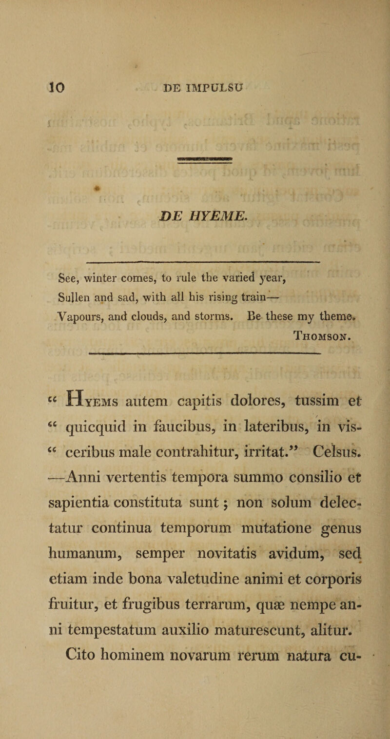 i * DE HYEME. See, winter comes, to rule the varied year, Sullen and sad, with ali his rising train— Vapours, and clouds, and storms. Be these my theme» Thomson. u Hyems autem capitis dolores, tussim et “ quicquid in faucibus, in lateribus, in vis- cc ceribus male contrahitur, irritat.” Celsus. —Anni vertentis tempora summo consilio et sapientia constituta sunt; non solum delec¬ tatur continua temporum mutatione genus humanum, semper novitatis avidum, sed. etiam inde bona valetudine animi et corporis fruitur, et frugibus terrarum, quae nempe an¬ ni tempestatum auxilio maturescunt, alitur. Cito hominem novarum rerum natura cu-