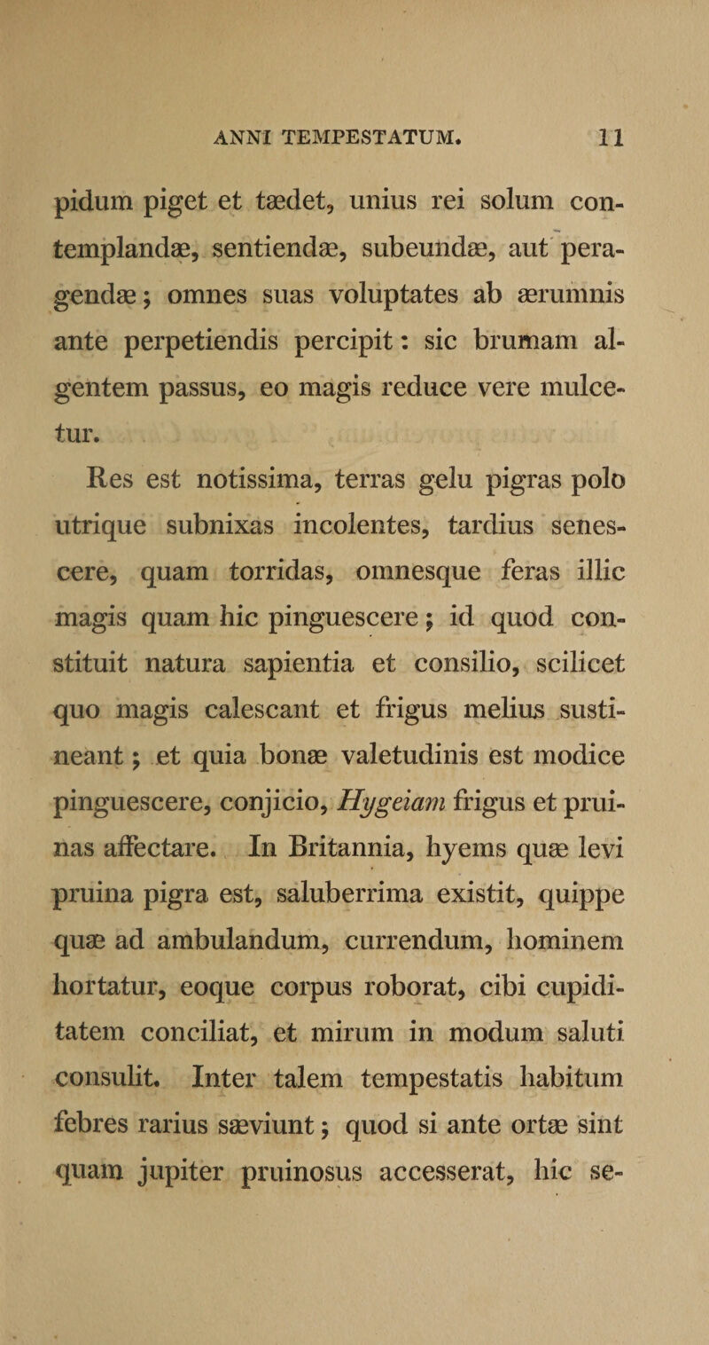 pidum piget et taedet., unius rei solum con¬ templandae, sentiendae, subeundae, aut pera¬ gendae ; omnes suas voluptates ab aerumnis ante perpetiendis percipit: sic brumam al¬ gentem passus, eo magis reduce vere mulce¬ tur. Res est notissima, terras gelu pigras polo utrique subnixas incolentes, tardius senes¬ cere, quam torridas, omnesque feras illic magis quam hic pinguescere; id quod con¬ stituit natura sapientia et consilio, scilicet quo magis calescant et frigus melius susti¬ neant ; et quia bonae valetudinis est modice pinguescere, conjicio, Hygeiam frigus et prui¬ nas affectare. In Britannia, hyems quae levi pruina pigra est, saluberrima existit, quippe quae ad ambulandum, currendum, hominem hortatur, eoque corpus roborat, cibi cupidi¬ tatem conciliat, et mirum in modum saluti consulit. Inter talem tempestatis habitum febres rarius saeviunt; quod si ante ortae sint quam jupiter pruinosus accesserat, hic se-