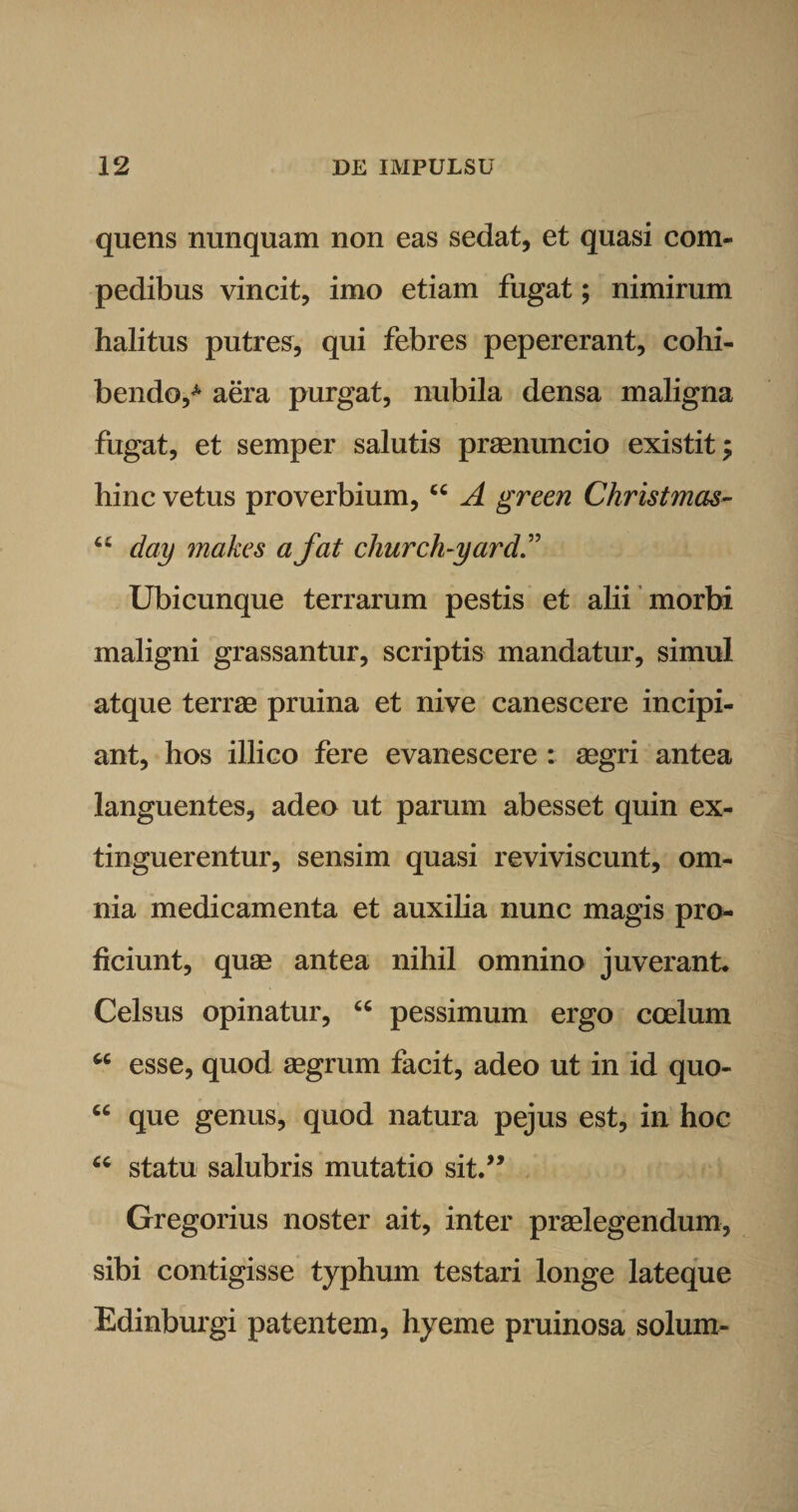 quens nunquam non eas sedat, et quasi com¬ pedibus vincit, imo etiam fugat; nimirum halitus putres, qui febres pepererant, cohi¬ bendo,4, aera purgat, nubila densa maligna fugat, et semper salutis praenuncio existit; hinc vetus proverbium, “ A green Christmas- 6t day makes a fat church-yard Ubicunque terrarum pestis et alii morbi maligni grassantur, scriptis mandatur, simul atque terrae pruina et nive canescere incipi¬ ant, hos illico fere evanescere : aegri antea languentes, adeo ut parum abesset quin ex- tinguerentur, sensim quasi reviviscunt, om¬ nia medicamenta et auxilia nunc magis pro¬ ficiunt, quae antea nihil omnino juverant. Celsus opinatur, “ pessimum ergo coelum 66 esse, quod aegrum facit, adeo ut in id quo- “ que genus, quod natura pejus est, in hoc “ statu salubris mutatio sit.” Gregorius noster ait, inter praelegendum, sibi contigisse typhum testari longe lateque Edinburgi patentem, hyeme pruinosa solum-