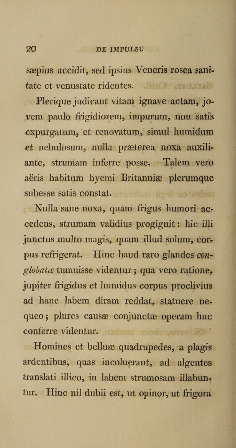 saepius accidit, sed ipsius Veneris rosea sani¬ tate et venustate ridentes. Plerique judicant vitam ignave actam, jo- vem paulo frigidiorem, impurum, non satis expurgatum, et renovatum? simul humidum et nebulosum, nulla praeterea noxa auxili- ante, strumam inferre posse. Talem vero aeris habitum hyemi Britanniae plerumque subesse satis constat. Nulla sane noxa, quam frigus humori ac¬ cedens, strumam validius progignit: hic illi junctus multo magis, quam illud solum, cor¬ pus refrigerat. Hinc haud raro glandes con¬ globata tumuisse videntur; qua vero ratione, jupiter frigidus et humidus corpus proclivius ad hanc labem diram reddat, statuere ne¬ queo ; plures causae conjunctae operam huc conferre videntur. Homines et belluae quadrupedes, a plagis ardentibus, quas incoluerant, ad algentes translati illico, in labem strumosam illabun- tur. Hinc nil dubii est, ut opinor, ut frigora
