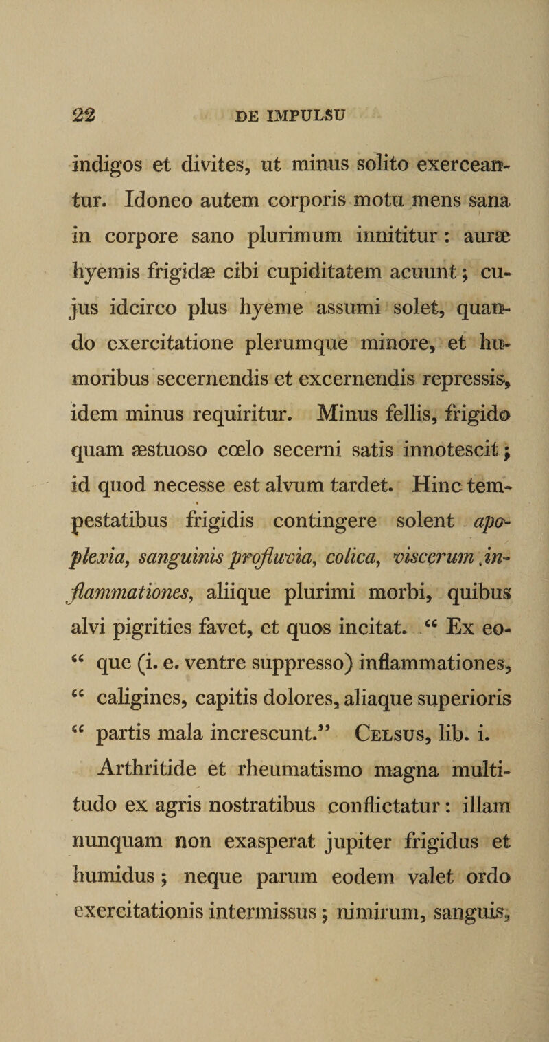 indigos et divites, ut minus solito exercean¬ tur. Idoneo autem corporis motu mens sana in corpore sano plurimum innititur: auree hyemis frigidae cibi cupiditatem acuunt; cu¬ jus idcirco plus hyeme assumi solet, quan¬ do exercitatione plerumque minore, et hu¬ moribus secernendis et excernendis repressis, idem minus requiritur. Minus fellis, frigido quam aestuoso coelo secerni satis innotescit; id quod necesse est alvum tardet. Hinc tem- « pestatibus frigidis contingere solent apo- plexia, sanguinis profluvia, colica, viscerum in¬ flammationes, aliique plurimi morbi, quibus alvi pigrities favet, et quos incitat. cc Ex eo- “ que (i. e. ventre suppresso) inflammationes, cc caligines, capitis dolores, aliaque superioris u partis mala increscunt.55 Celsus, lib. i. Arthritide et rheumatismo magna multi¬ tudo ex agris nostratibus conflictatur: illam nunquam non exasperat jupiter frigidus et humidus; neque parum eodem valet ordo exercitationis intermissus; nimirum, sanguis,,