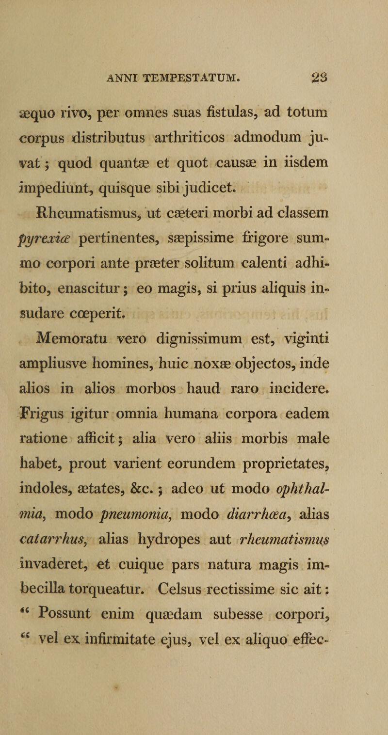 aequo rivo, per omnes suas fistulas, ad totum corpus distributus arthriticos admodum ju¬ vat ; quod quantae et quot causae in iisdem impediunt, quisque sibi judicet. Rheumatismus, ut caeteri morbi ad classem pyrexice pertinentes, saepissime frigore sum¬ mo corpori ante praeter solitum calenti adhi¬ bito, enascitur; eo magis, si prius aliquis in¬ sudare coeperit. Memoratu vero dignissimum est, viginti ampliusve homines, huic noxae objectos, inde alios in alios morbos haud raro incidere. Frigus igitur omnia humana corpora eadem ratione afficit; alia vero aliis morbis male habet, prout varient eorundem proprietates, indoles, aetates, &amp;c.; adeo ut modo Ophthal¬ mia, modo pneumonia, modo diarrhoea, alias catarrhus, alias hydropes aut rheumatismus invaderet, et cuique pars natura magis im¬ becilla torqueatur. Celsus rectissime sic ait: &lt;c Possunt enim quaedam subesse corpori, ^ vel ex infirmitate ejus, vel ex aliquo efiec-