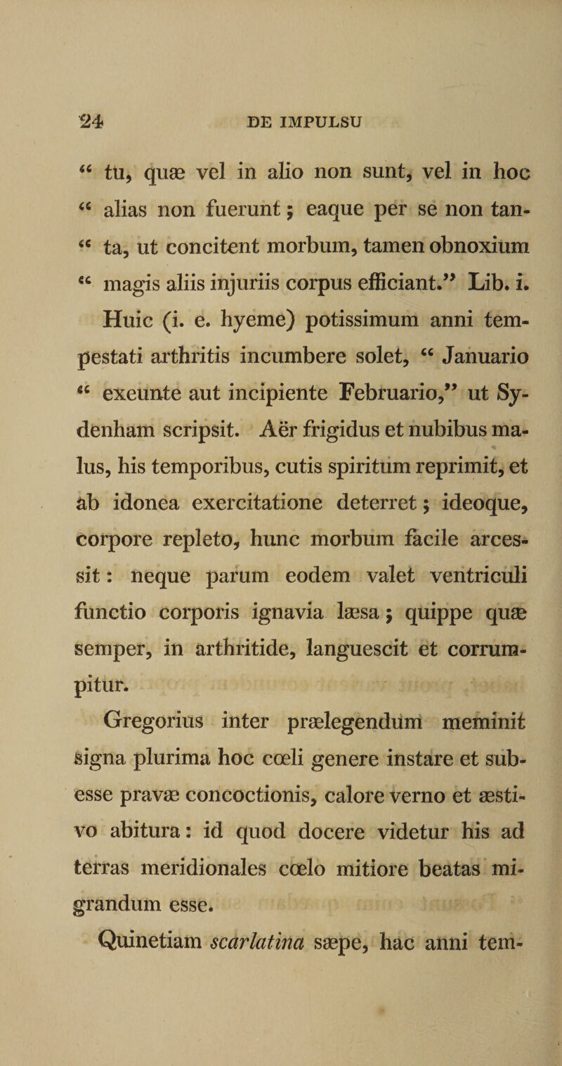 “ tu, quae vel in alio non sunt, vel in hoc u alias non fuerunt; eaque per se non tan- “ ta, ut concitent morbum, tamen obnoxium ec magis aliis injuriis corpus efficiant.” Lib. i. Huic (i. e. hyeme) potissimum anni tem¬ pestati arthritis incumbere solet, “ Januario *c exeunte aut incipiente Februario,” ut Sy- denham scripsit. Aer frigidus et nubibus ma¬ lus, his temporibus, cutis spiritum reprimit, et ab idonea exercitatione deterret; ideoque, corpore repleto, hunc morbum facile arces¬ sit : neque parum eodem valet ventriculi functio corporis ignavia laesa; quippe quae semper, in arthritide, languescit et corrum¬ pitur. Gregorius inter praelegendum meminit signa plurima hoc coeli genere instare et sub- esse pravae concoctionis, calore verno et aesti¬ vo abitura: id quod docere videtur his ad terras meridionales coelo mitiore beatas mi¬ grandum esse. Quinetiam scarlatina saepe, hac anni tem-