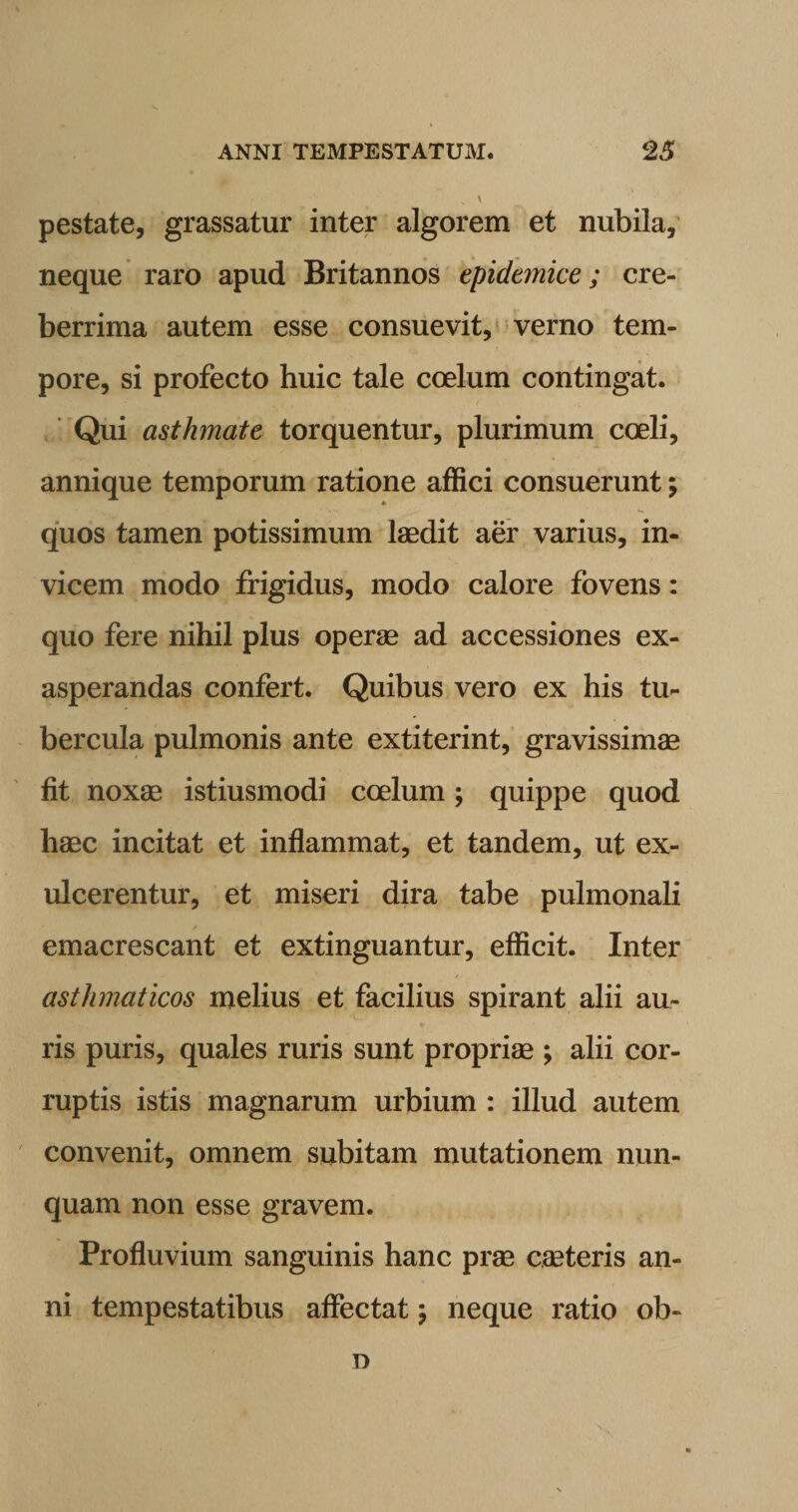 pestate, grassatur inter algorem et nubila, neque raro apud Britannos epidemice; cre¬ berrima autem esse consuevit, verno tem¬ pore, si profecto huic tale coelum contingat. Qui asthmate torquentur, plurimum coeli, annique temporum ratione affici consuerunt; ♦ quos tamen potissimum laedit aer varius, in¬ vicem modo frigidus, modo calore fovens: quo fere nihil plus operae ad accessiones ex¬ asperandas confert. Quibus vero ex his tu¬ bercula pulmonis ante extiterint, gravissimae fit noxae istiusmodi coelum; quippe quod haec incitat et inflammat, et tandem, ut ex¬ ulcerentur, et miseri dira tabe pulmonali emacrescant et extinguantur, efficit. Inter asthmaticos melius et facilius spirant alii au¬ ris puris, quales ruris sunt propriae ; alii cor¬ ruptis istis magnarum urbium : illud autem convenit, omnem subitam mutationem nun¬ quam non esse gravem. Profluvium sanguinis hanc prae caeteris an¬ ni tempestatibus affectat \ neque ratio ob¬ ii
