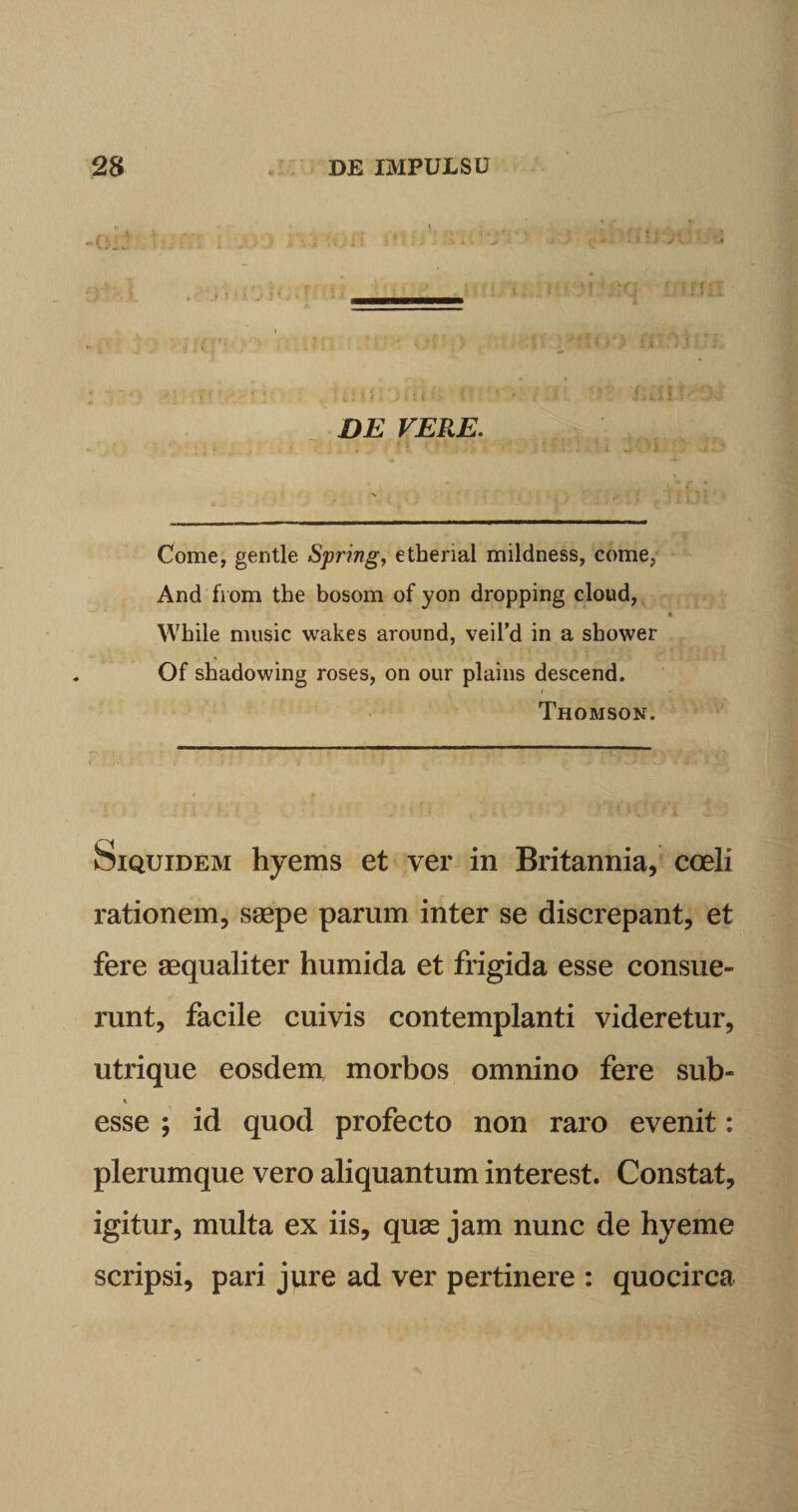 DE VERE. Come, gentle Spring, etherial mildness, come, And from the bosom of yon dropping cloud, While music wakes around, veil’d in a sbower Of shadowing roses, on our plains descend. Thomson. Siquidem hyems et ver in Britannia, coeli rationem, saepe parum inter se discrepant, et fere aequaliter humida et frigida esse consue¬ runt, facile cuivis contemplanti videretur, utrique eosdem morbos omnino fere sub- esse ; id quod profecto non raro evenit: plerumque vero aliquantum interest. Constat, igitur, multa ex iis, quae jam nunc de hyeme scripsi, pari jure ad ver pertinere : quocirca