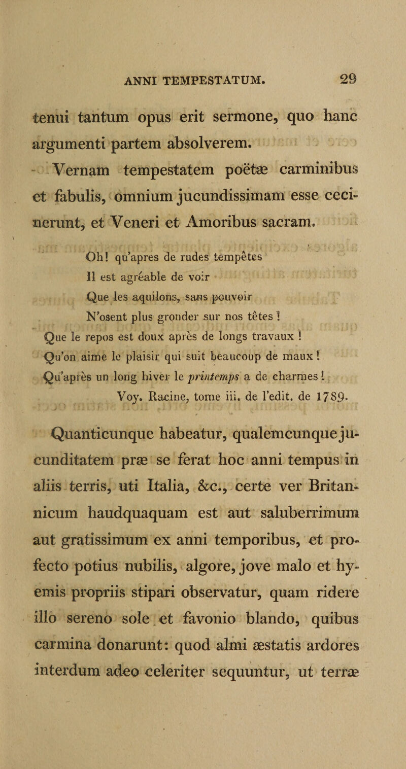 tenui tantum opus erit sermone, quo hanc argumenti partem absolverem. Vernam tempestatem poetae carminibus et fabulis, omnium jucundissimam esse ceci¬ nerunt, et Veneri et Amoribus sacram. Oh! qu’apres de rudes tempetes 11 est agreable de v-oir Que les aquilons, sans pouvoir N’osent plus gronder sur nas tetes 1 Que le repos est doux apres de longs travaux ! Quon aime le plaisir qui suit beaucoup de maux! QiTapres un long hiver le printemps a de charmes! Voy. Racine; tome iii. de 1’edit. de 1789* Quanticunque habeatur, qualemcunque ju¬ cunditatem prae se ferat hoc anni tempus in aliis terris, uti Italia, &amp;c., certe ver Britan¬ nicum haudquaquam est aut saluberrimum aut gratissimum ex anni temporibus, et pro¬ fecto potius nubilis, algore, jove malo et hy- emis propriis stipari observatur, quam ridere illo sereno sole et favonio blando, quibus carmina donarunt : quod almi aestatis ardores interdum adeo celeriter sequuntur, ut terrae