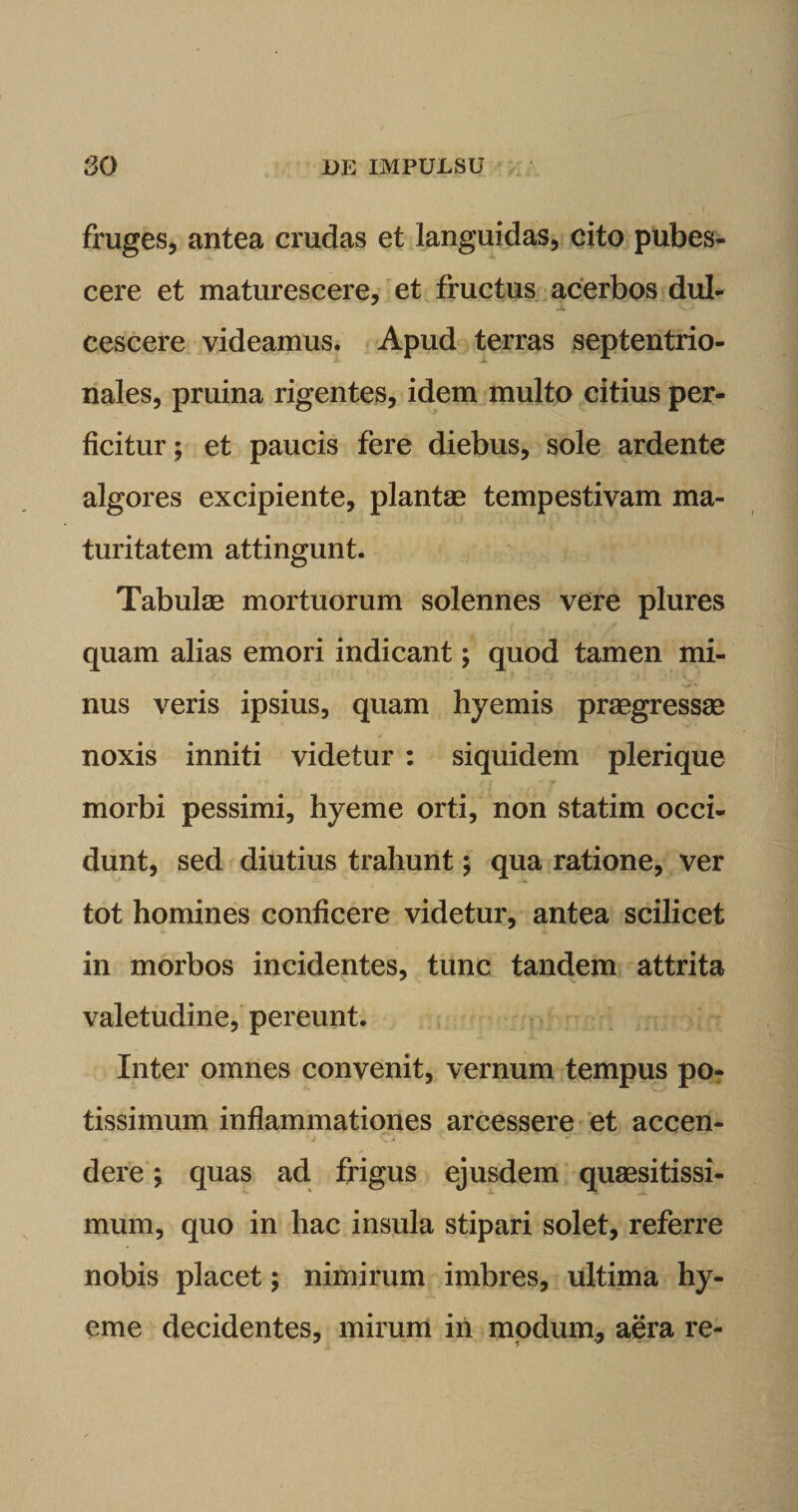 fruges, antea crudas et languidas, eito pubes¬ cere et maturescere, et fructus acerbos dul¬ cescere videamus. Apud terras septentrio¬ nales, pruina rigentes, idem multo citius per¬ ficitur; et paucis fere diebus, sole ardente algores excipiente, plantae tempestivam ma¬ turitatem attingunt. Tabulae mortuorum solennes vere plures quam alias emori indicant; quod tamen mi¬ nus veris ipsius, quam hyemis praegressae noxis inniti videtur : siquidem plerique t r y morbi pessimi, hyeme orti, non statim occi¬ dunt, sed diutius trahunt; qua ratione, ver tot homines conficere videtur, antea scilicet in morbos incidentes, tunc tandem attrita valetudine, pereunt. Inter omnes convenit, vernum tempus po¬ tissimum inflammationes arcessere et accen- - dere; quas ad frigus ejusdem quaesitissi¬ mum, quo in hac insula stipari solet, referre nobis placet; nimirum imbres, ultima hy¬ eme decidentes, mirum in modum, aera re-