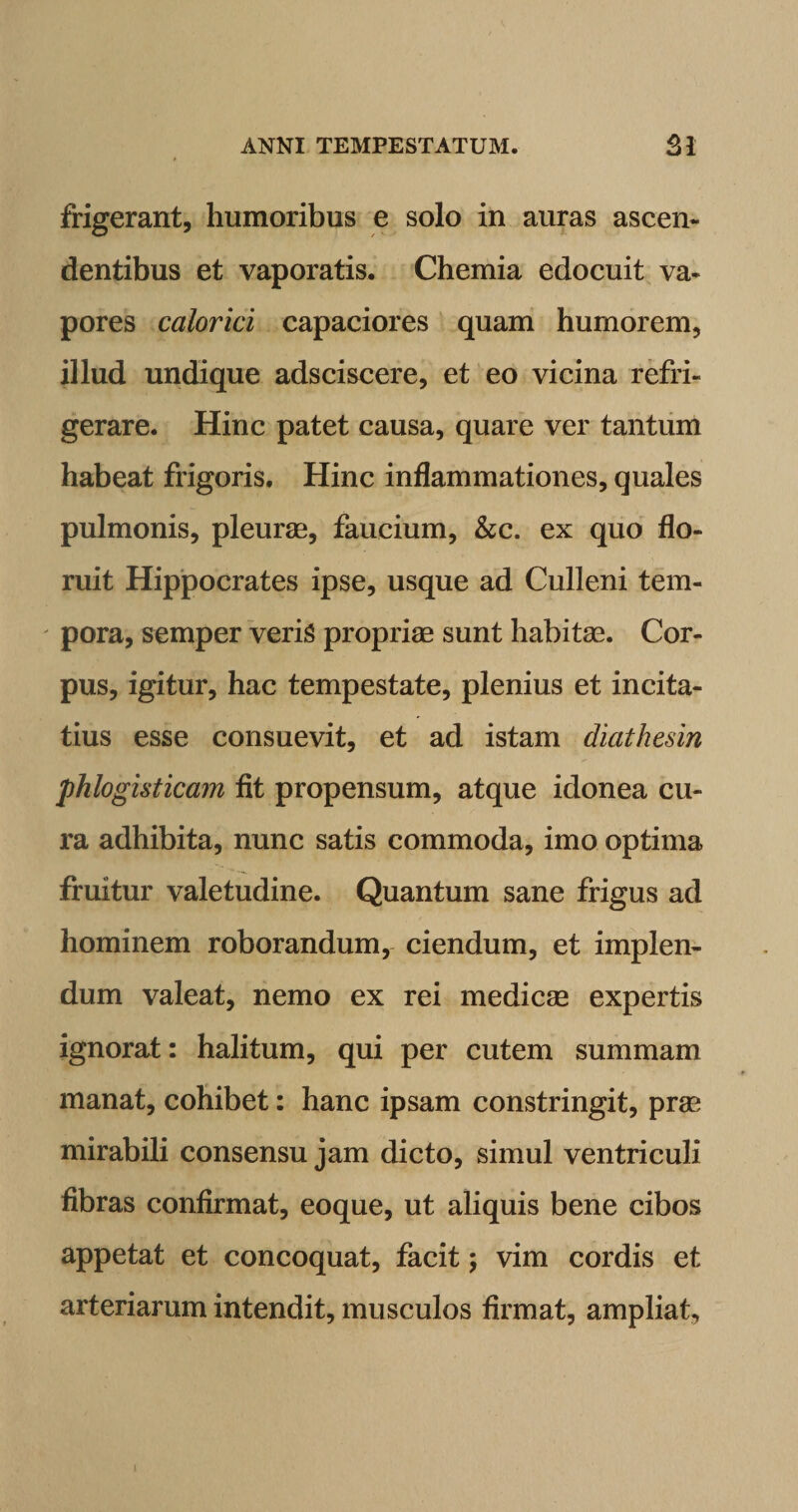 frigerant, humoribus e solo in auras ascen¬ dentibus et vaporatis. Chemia edocuit va¬ pores calorici capaciores quam humorem, illud undique adsciscere, et eo vicina refri¬ gerare. Hinc patet causa, quare ver tantum habeat frigoris. Hinc inflammationes, quales pulmonis, pleurae, faucium, &amp;c. ex quo flo¬ ruit Hippocrates ipse, usque ad Culleni tem¬ pora, semper veris propriae sunt habitae. Cor¬ pus, igitur, hac tempestate, plenius et incita¬ tius esse consuevit, et ad istam diathesin pklogisticam fit propensum, atque idonea cu¬ ra adhibita, nunc satis commoda, imo optima fruitur valetudine. Quantum sane frigus ad hominem roborandum, ciendum, et implen¬ dum valeat, nemo ex rei medicae expertis ignorat: halitum, qui per cutem summam manat, cohibet: hanc ipsam constringit, prae mirabili consensu jam dicto, simul ventriculi fibras confirmat, eoque, ut aliquis bene cibos appetat et concoquat, facit; vim cordis et arteriarum intendit, musculos firmat, ampliat.