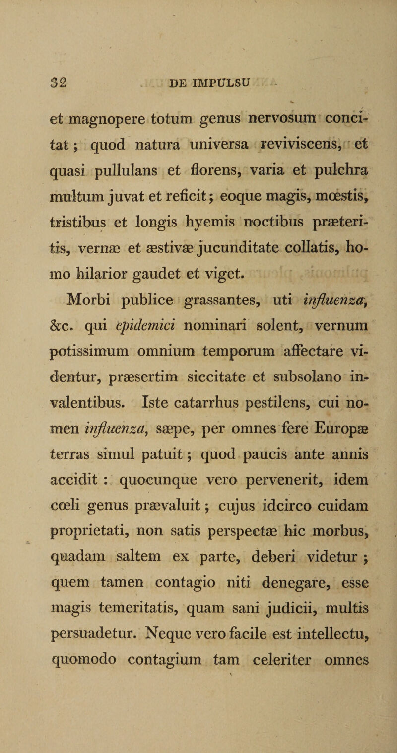 et magnopere totum genus nervosum conci¬ tat ; quod natura universa reviviscens, et quasi pullulans et florens, varia et pulchra multum juvat et reficit; eoque magis, mcestis, tristibus et longis hyemis noctibus praeteri¬ tis, vernae et sestivae jucunditate collatis, ho¬ mo hilarior gaudet et viget. Morbi publice grassantes, uti influenza, &amp;c. qui epidemici nominari solent, vernum potissimum omnium temporum affectare vi¬ dentur, praesertim siccitate et subsolano in¬ valentibus. Iste catarrhus pestilens, cui no¬ men influenza, saepe, per omnes fere Europae terras simul patuit; quod paucis ante annis accidit : quocunque vero pervenerit, idem coeli genus praevaluit; cujus idcirco cuidam proprietati, non satis perspectae hic morbus, quadam saltem ex parte, deberi videtur ; quem tamen contagio niti denegare, esse magis temeritatis, quam sani judicii, multis persuadetur. Neque vero facile est intellectu, quomodo contagium tam celeriter omnes