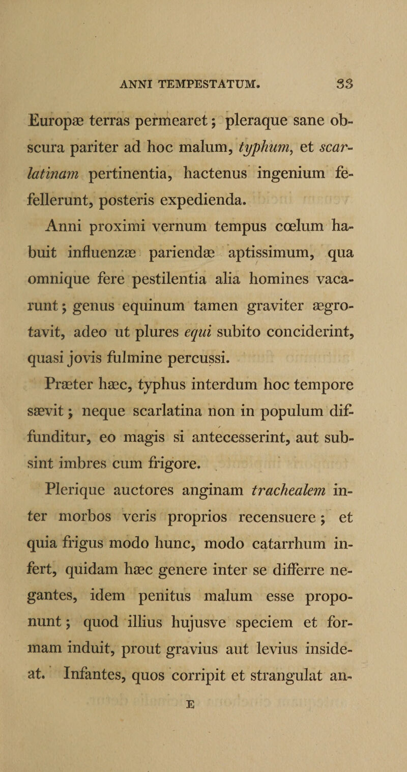 Europae terras permearet; pleraque sane ob¬ scura pariter ad hoc malum, typhum, et scar¬ latinam pertinentia, hactenus ingenium fe¬ fellerunt, posteris expedienda. Anni proximi vernum tempus coelum ha¬ buit influenzae pariendae aptissimum, qua omnique fere pestilentia alia homines vaca¬ runt \ genus equinum tamen graviter aegro- tavit, adeo ut plures equi subito conciderint, quasi jovis fulmine percussi. Praeter haec, typhus interdum hoc tempore saevit; neque scarlatina non in populum dif> / funditur, eo magis si antecesserint, aut sub¬ sint imbres cum frigore. Plerique auctores anginam trachealem in¬ ter morbos veris proprios recensuere; et quia frigus modo hunc, modo catarrhum in¬ fert, quidam haec genere inter se differre ne¬ gantes, idem penitus malum esse propo¬ nunt ; quod illius hujusve speciem et for¬ mam induit, prout gravius aut levius inside¬ at. Infantes, quos corripit et strangulat an» E