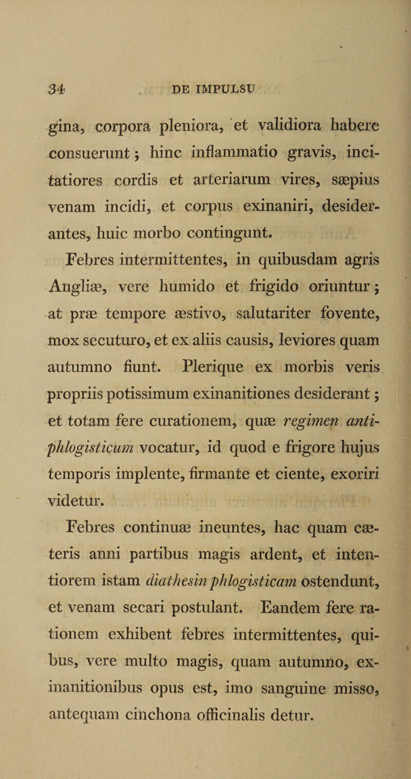 gina, corpora pleniora, et validiora habere consuerunt; hinc inflammatio gravis, inci¬ tatiores cordis et arteriarum vires, saepius venam incidi, et corpus exinaniri, desider¬ antes, huic morbo contingunt. Febres intermittentes, in quibusdam agris Angliae, vere humido et frigido oriuntur $ at prae tempore aestivo, salutariter fovente, mox secuturo, et ex aliis causis, leviores quam autumno fiunt. Plerique ex morbis veris propriis potissimum exinanitiones desiderant; et totam fere curationem, quae regimen anti- phlogisticum vocatur, id quod e frigore hujus temporis implente, firmante et ciente, exoriri videtur. Febres continuae ineuntes, hac quam cae- teris anni partibus magis ardent, et inten¬ tiorem istam diathesin phlogisticam ostendunt, et venam secari postulant. Eandem fere ra¬ tionem exhibent febres intermittentes, qui¬ bus, vere multo magis, quam autumno, ex¬ inanitionibus opus est, imo sanguine misso, antequam cinchona officinalis detur.