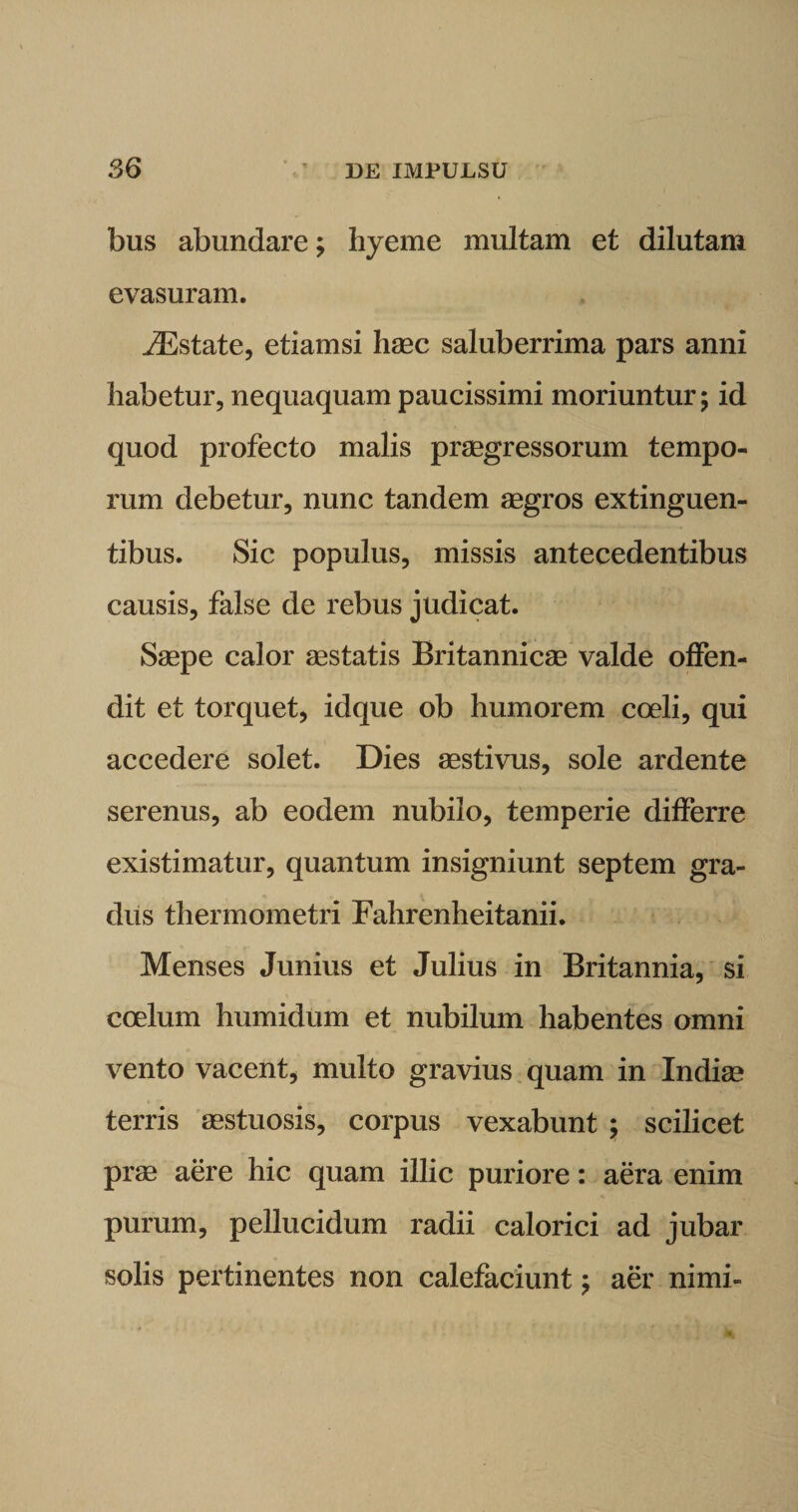 bus abundare; hyeme multam et dilutam evasuram. iEstate, etiamsi haec saluberrima pars anni habetur, nequaquam paucissimi moriuntur; id quod profecto malis praegressorum tempo¬ rum debetur, nunc tandem aegros extinguen- tibus. Sic populus, missis antecedentibus causis, false de rebus judicat. Saepe calor gestatis Britannicae valde offen¬ dit et torquet, idque ob humorem coeli, qui accedere solet. Dies aestivus, sole ardente serenus, ab eodem nubilo, temperie differre existimatur, quantum insigniunt septem gra¬ dus thermometri Fahrenheitanii. Menses Junius et Julius in Britannia, si coelum humidum et nubilum habentes omni vento vacent, multo gravius quam in Indige terris gestuosis, corpus vexabunt ; scilicet prae aere hic quam illic puriore: aera enim purum, pellucidum radii calorici ad jubar solis pertinentes non calefaciunt; aer nimi-