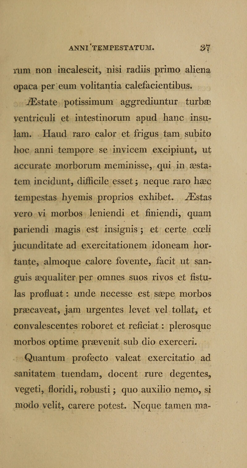 rum non incalescit, nisi radiis primo aliena opaca per eum volitantia calefacientibus. JEstate potissimum aggrediuntur turbae ventriculi et intestinorum apud hanc insu¬ lam. Haud raro calor et frigus tam subito hoc anni tempore se invicem excipiunt, ut o &gt; accurate morborum meminisse, qui in aesta¬ tem incidunt, difficile esset; neque raro haec tempestas hyemis proprios exhibet. ./Estas vero vi morbos leniendi et finiendi, quam pariendi magis est insignis ; et certe coeli jucunditate ad exercitationem idoneam hor¬ tante, almoque calore fovente, facit ut san¬ guis aequaliter per omnes suos rivos et fistu¬ las profluat: unde necesse est saepe morbos praecaveat, jam urgentes levet vel tollat, et convalescentes roboret et reficiat: plerosque morbos optime praevenit sub dio exerceri. Quantum profecto valeat exercitatio ad sanitatem tuendam, docent rure degentes, vegeti, floridi, robusti; quo auxilio nemo, si modo velit, carere potest. Neque tamen ma-