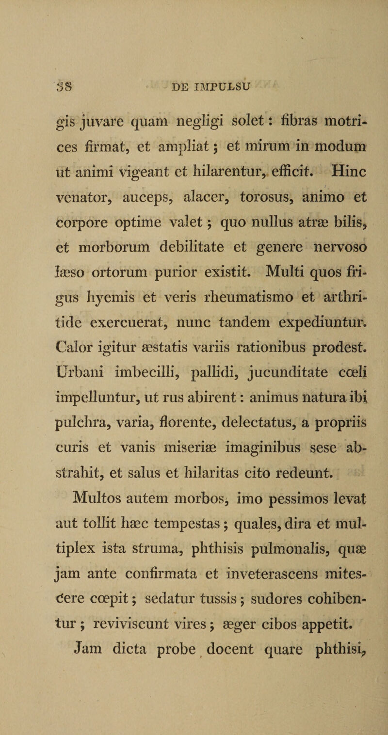 gis juvare quam negligi solet: fibras motri- ces firmat, et ampliat; et mirum in modum ut animi vigeant et hilarentur, efficit. Hinc venator, auceps, alacer, torosus, animo et corpore optime valet; quo nullus atrae bilis, et morborum debilitate et genere nervoso laeso ortorum purior existit. Multi quos fri¬ gus hyemis et veris rheumatismo et arthri¬ tide exercuerat, nunc tandem expediuntur. Calor igitur aestatis variis rationibus prodest. Urbani imbecilli, pallidi, jucunditate coeli impelluntur, ut rus abirent: animus natura ibi pulchra, varia, florente, delectatus, a propriis curis et vanis miseriae imaginibus sese ab¬ strahit, et salus et hilaritas cito redeunt. Multos autem morbos, imo pessimos levat aut tollit haec tempestas; quales, dira et mul¬ tiplex ista struma, phthisis pulmonalis, quae jam ante confirmata et inveterascens mites¬ cere coepit; sedatur tussis ; sudores cohiben¬ tur ; reviviscunt vires; aeger cibos appetit. Jam dicta probe docent quare phthisi,