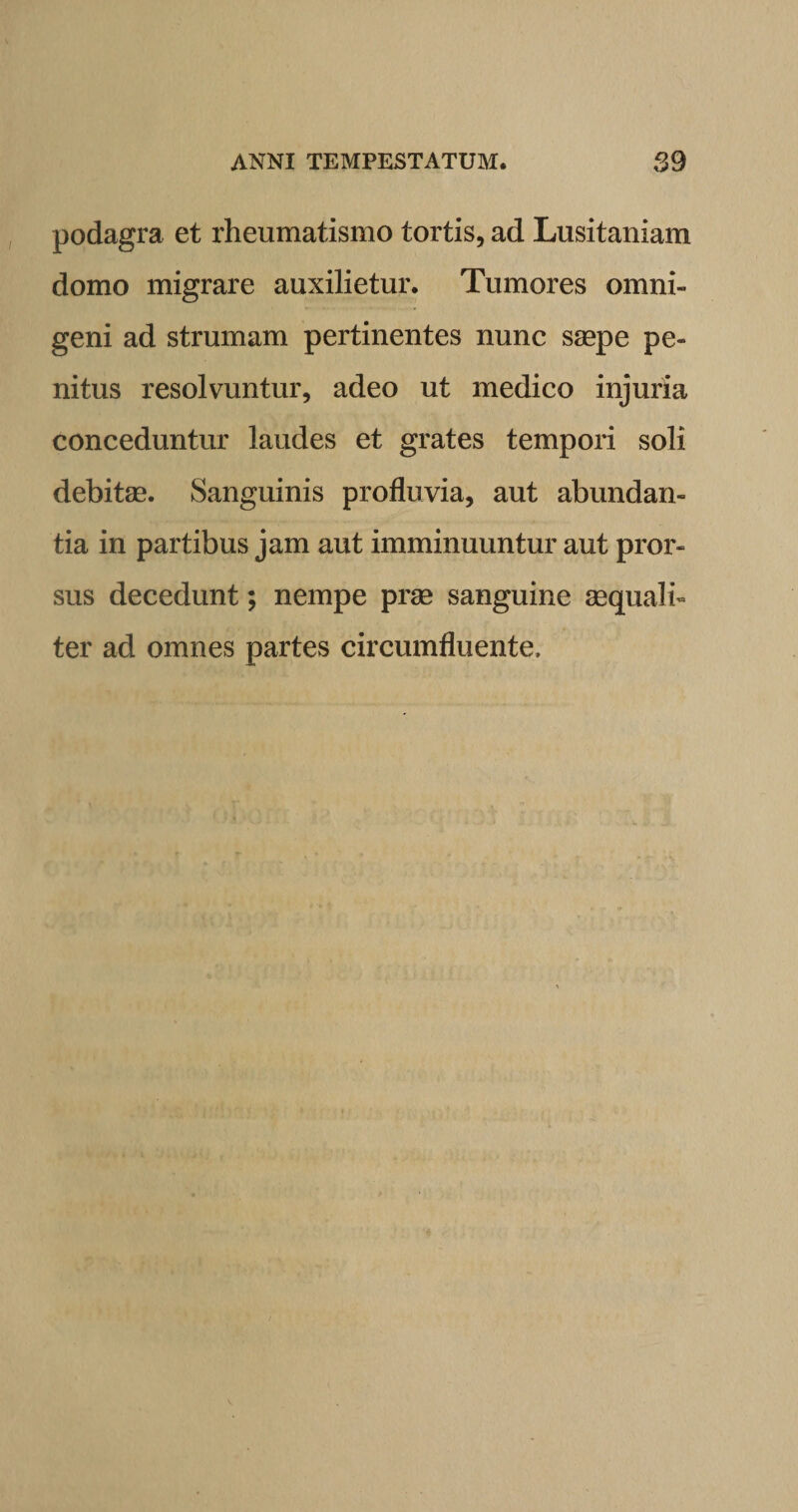 podagra et rheumatismo tortis, ad Lusitaniam domo migrare auxilietur. Tumores omni¬ geni ad strumam pertinentes nunc saepe pe¬ nitus resolvuntur, adeo ut medico injuria conceduntur laudes et grates tempori soli debitae. Sanguinis profluvia, aut abundan¬ tia in partibus jam aut imminuuntur aut pror¬ sus decedunt; nempe prae sanguine aequali¬ ter ad omnes partes circumfluente.