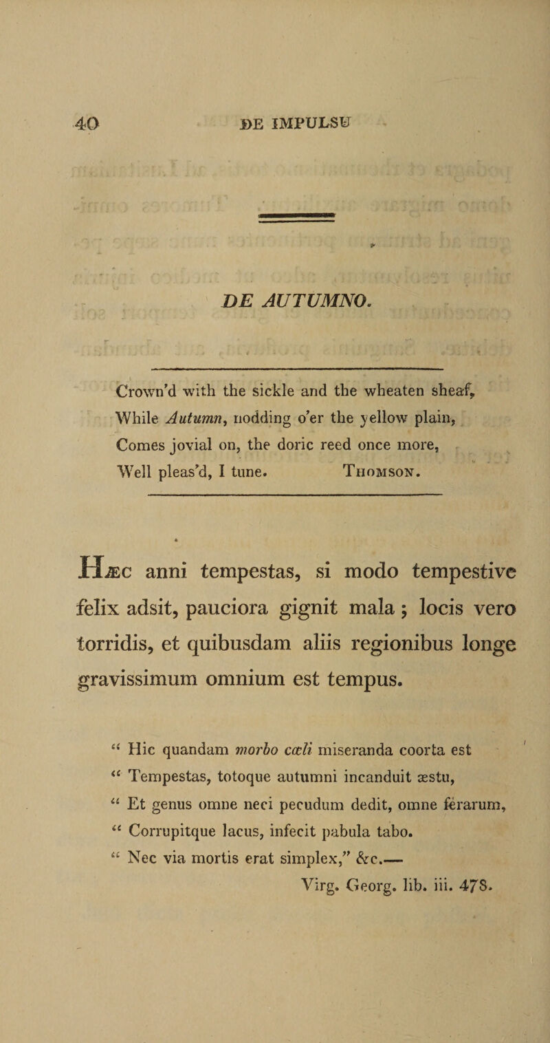 * DE AUTUMNO. Cro\vn’d with the sickle and the wheaten sheaf, While Autumn, nodding o’er the ^ellow plain, Comes jovial on, the doric reed once more, Well pleas’d, I tune. Thomson. Hjec anni tempestas, si modo tempestive felix adsit, pauciora gignit mala ; locis vero torridis, et quibusdam aliis regionibus longe gravissimum omnium est tempus. Hic quandam morbo cccli miseranda coorta est &lt;c Tempestas, totoque autumni incanduit asstu, “ Et genus omne neci pecudum dedit, omne ferarum, “ Corrupitque lacus, infecit pabula tabo. “ Nec via mortis erat simplex/' &amp;c.— Virg. Georg. lib. iii. 47S.