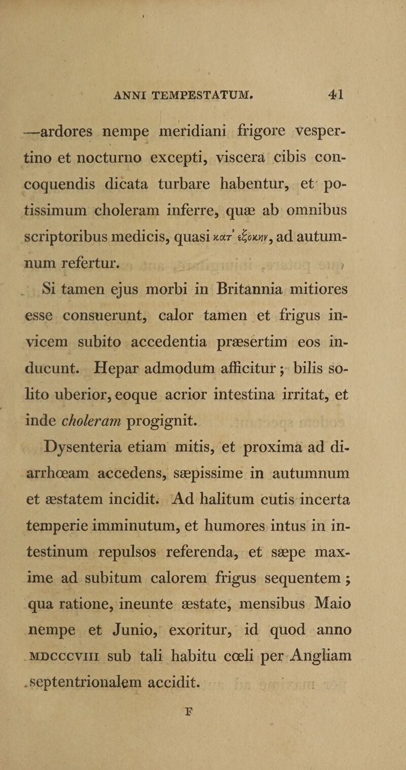—ardores nempe meridiani frigore vesper¬ tino et nocturno excepti, viscera cibis con¬ coquendis dicata turbare habentur, et po¬ tissimum choleram inferre, quae ab omnibus scriptoribus medicis, quasi xaf ad autum¬ num refertur. } Si tamen ejus morbi in Britannia mitiores esse consuerunt, calor tamen et frigus in¬ vicem subito accedentia praesertim eos in¬ ducunt. Hepar admodum afficitur; bilis so¬ lito uberior, eoque acrior intestina irritat, et inde choleram progignit. Dysenteria etiam mitis, et proxima ad di¬ arrhoeam accedens, saepissime in autumnum et aestatem incidit. Ad halitum cutis incerta temperie imminutum, et humores intus in in¬ testinum repulsos referenda, et saepe max¬ ime ad subitum calorem frigus sequentem ; qua ratione, ineunte aestate, mensibus Maio nempe et Junio, exoritur, id quod anno mdcccviii sub tali habitu coeli per Angliam .septentrionalem accidit. F