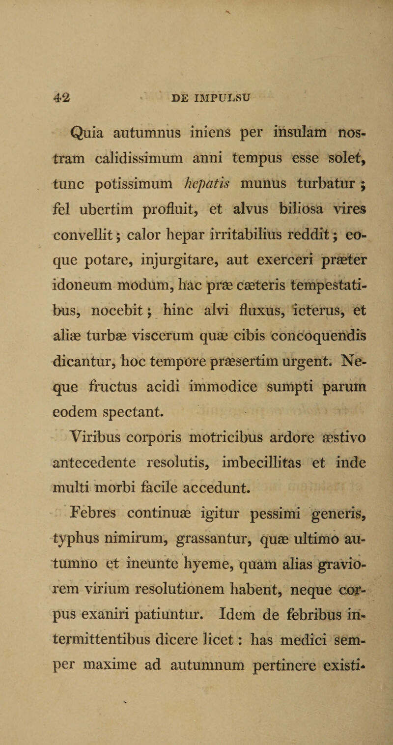 Quia autumnus iniens per insulam nos¬ tram calidissimum anni tempus esse solet, tunc potissimum hepatis munus turbatur ; fel ubertim profluit, et alvus biliosa vires convellit; calor hepar irritabilius reddit; eo- que potare, injurgitare, aut exerceri praeter idoneum modum, hac prae caeteris tempestati¬ bus, nocebit; hinc alvi fluxus, icterus, et aliae turbae viscerum quae cibis concoquendis dicantur, hoc tempore praesertim urgent. Ne¬ que fructus acidi immodice sumpti parum eodem spectant. Viribus corporis motricibus ardore aestivo antecedente resolutis, imbecillitas et inde multi morbi facile accedunt. Febres continuae igitur pessimi generis, typhus nimirum, grassantur, quae ultimo au¬ tumno et ineunte hyeme, quam alias gravio¬ rem virium resolutionem habent, neque cor¬ pus exaniri patiuntur. Idem de febribus in¬ termittentibus dicere licet: has medici sem- per maxime ad autumnum pertinere existi*