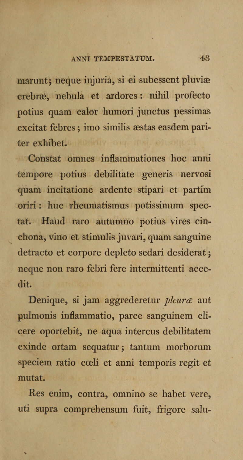 r marunt; neque injuria, si ei subessent pluviae crebrae, nebula et ardores: nihil profecto potius quam calor humori junctus pessimas excitat febres ; imo similis aestas easdem pari¬ ter exhibet. Constat omnes inflammationes hoc anni tempore potius debilitate generis nervosi quam incitatione ardente stipari et partim oriri: huc rheumatismus potissimum spec¬ tat. Haud raro autumno potius vires cin- chona, vino et stimulis juvari, quam sanguine detracto et corpore depleto sedari desiderat ; neque non raro febri fere intermittenti acce¬ dit. Denique, si jam aggrederetur plturce aut pulmonis inflammatio, parce sanguinem eli¬ cere oportebit, ne aqua intercus debilitatem exinde ortam sequatur; tantum morborum speciem ratio coeli et anni temporis regit et mutat. Res enim, contra, omnino se habet vere, uti supra comprehensum fuit, frigore salu-