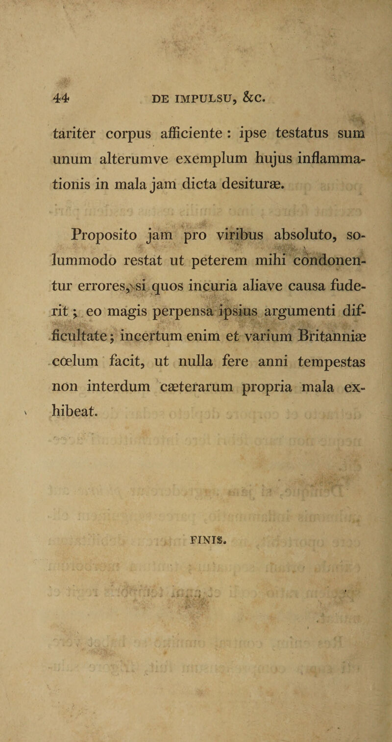 3 44 DE IMPULSU, &amp;C. tariter corpus afficiente : ipse testatus sum unum alterumve exemplum hujus inflamma¬ tionis in mala jam dicta desiturae. Proposito jam pro viribus absoluto, so- lummodo restat ut peterem mihi condonen¬ tur errores,\si quos incuria aliave causa fude- KVV-'; v&gt; rit \ eo magis perpensa ipsius argumenti dif- ficultate; incertum enim et varium Britanniae coelum facit, ut nulla fere anni tempestas non interdum caeterarum propria mala ex¬ hibeat. FINIS. • 4