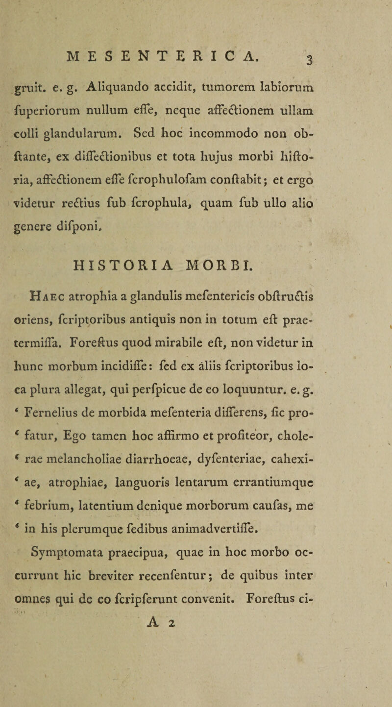 gruit, e. g. Aliquando accidit, tumorem labiorum fuperiorum nullum efle, neque affeclionem ullam colli glandularum. Sed hoc incommodo non ob- ftante, ex difie&amp;ionibus et tota hujus morbi liifto* ria, affe&amp;ionem efie fcrophulofam conflabit; et ergo videtur redlius fub fcrophula, quam fub ullo alio genere difponi. HISTORIA MORBI. Haec atrophia a glandulis mefentericis obftru&amp;is oriens, fcriptoribus antiquis non in totum eft prae- termifla. Foreftus quod mirabile eft, non videtur in hunc morbum incidifte: fed ex aliis fcriptoribus lo¬ ca plura allegat, qui perfpicue de eo loquuntur, e. g. * Fernelius de morbida mefenteria difterens, ftc pro- c fatur. Ego tamen hoc affirmo et profiteor, chole» * rae melancholiae diarrhoeae, dyfenteriae, cahexi- * ae, atrophiae, languoris lentarum errantiumquc * febrium, latentium denique morborum caufas, me * in his plerumque fedibus animadvertifle. Symptomata praecipua, quae in hoc morbo oc¬ currunt hic breviter recenfentur; de quibus inter omnes qui de eo fcripferunt convenit. Foreftus ci- A 2