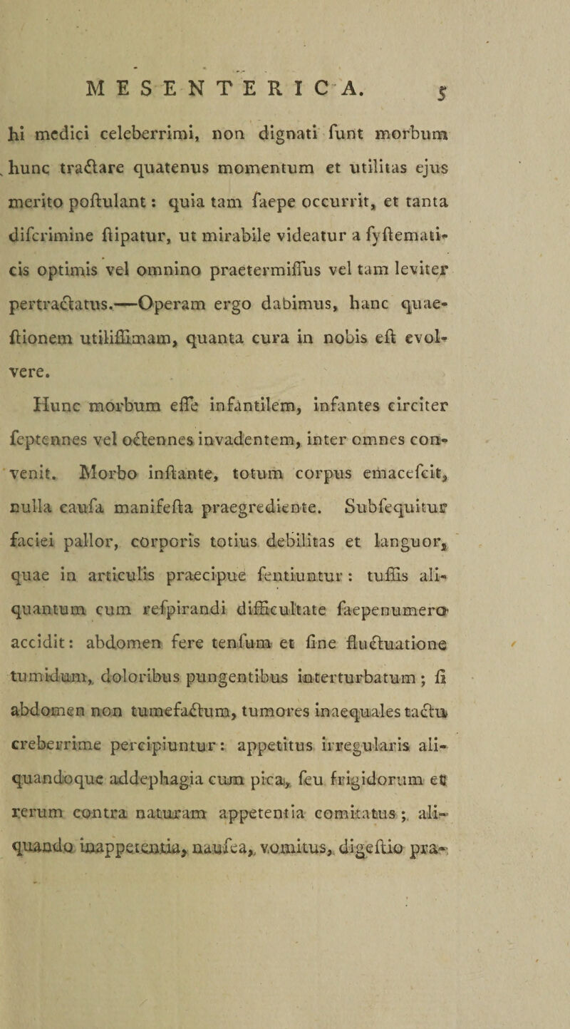 hi medici celeberrimi, non dignati funt morbum s hunc traCtare quatenus momentum et utilitas ejus merito poftulant: quia tam faepe occurrit, et tanta diferimine fiipatur, ut mirabile videatur a fvflemati- cis optimis vel omnino praetermifius vel tam leviter pertractatus.—Operam ergo dabimus, hanc quae- ftionem utiliffimam, quanta cura in nobis eft evol¬ vere. Hunc morbum efle infantilem, infantes circiter fepteenes vel oCtennes invadentem, inter omnes con¬ venit. Morbo initante, totum corpus emaccfcit, nulla caufa manifelta praegrediente. Subfequitur faciei pallor, corporis totius debilitas et languor, quae in articulis praecipue fentiuntur : tuffis ali¬ quantum cum refpirandi difficultate faepenumera accidit: abdomen fere tenlum et fine fluctuatione tumidum,, doloribus pungentibus in ter turbatum ; fi abdomen non tumefaCtum, tumores inaequales tactu creberrime percipiuntur: appetitus irregularis ali- quandoque addephagia cum pica, feu frigidorum ec rerum contra naturam appetentia comitatus ; ali¬ quando inappeten.ua, naufea,, v.omitus, digeftio pra»