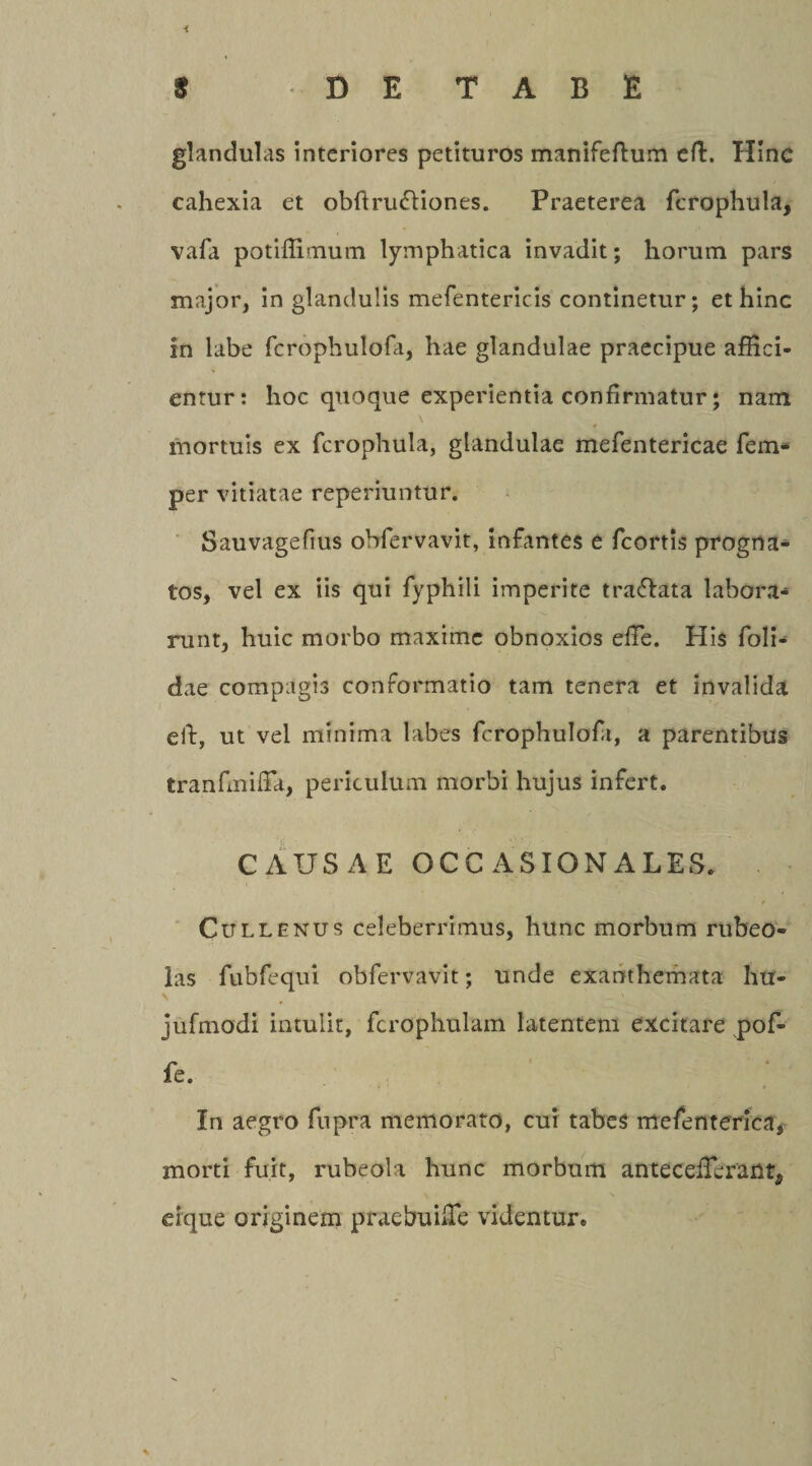 i 3 D E TABE glandulas interiores petituros manifeftum eft. Hinc cahexia et obftru&amp;iones. Praeterea fcrophula, vafa potiffimum lymphatica invadit; horum pars major, in glandulis mefentericis continetur; et hinc in labe fcrophulofa, hae glandulae praecipue affici¬ entur: hoc quoque experientia confirmatur; nam mortuis ex fcrophula, glandulae mefentericae fem- per vitiatae reperiuntur. Sauvagefius obfervavit, infantes e fcortis progna¬ tos, vel ex iis qui fyphili imperite traftata labora¬ runt, huic morbo maxime obnoxios effie. His foli- dae compagis conformatio tam tenera et invalida eft, ut vel minima labes fcrophulofa, a parentibus tranfmiffii, periculum morbi hujus infert. CAUSAE OCC ASIONALES. Cullenus celeberrimus, hunc morbum rubeo- las fubfequi obfervavit; unde exanthemata hu- \ . — x jufmodi intulit, fcrophulam latentem excitare pof- fe. In aegro fupra memorato, cui tabes mefenterica, morti fuit, rubeola hunc morbum antecefTerant, crque originem praebuhTe videntur. *