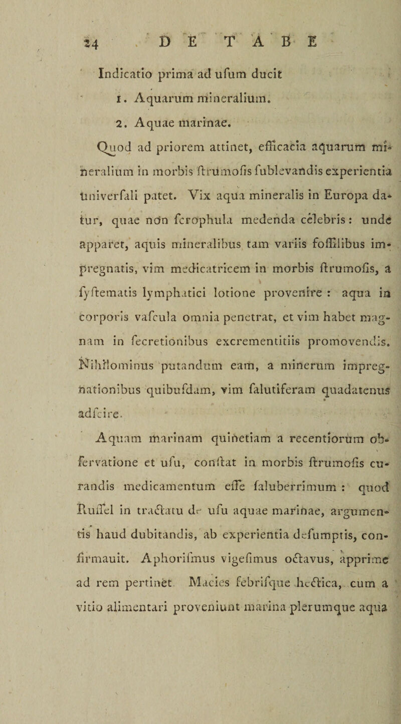 u /DE TABE Indicatio prima ad ulum ducit 1. Aquarum mineralium. 2. Aquae marinae. Quod ad priorem attinet, efficacia aquarum mi¬ neralium in morbis ft ni'molis fublevandis experientia UniveiTali patet. Vix aqua mineralis in Europa da¬ tur, quae ndn fcrophula medenda celebris: unde apparet, aquis mineralibus tam variis foffiiibus im- pregnatis, vim medicatricem in morbis ftrumofis, a i • fyftematis lymphatici lotione provenire : aqua in corporis vafcula omnia penetrat, et vim habet mag¬ nam in fecretionibus excrementitiis promovendis. Nihilominus putandum eam, a minerum irnpreg- nationibus quibufdam, vim falutiferam quadatenus adicire. Aquam marinam quinetiam a recentiorum oh» . \ fervatione et ufu, conflat in morbis ftrumoiis cu¬ randis medicamentum effie faluberrimum : quod PtuiTel in tra£latu dr ufu aquae marinae, argumen¬ tis haud dubitandis, ab experientia defumptis, con- firmauit. Aphoriimus vigefimus oclavus, apprime ad rem pertinet Macies febrifque hc&lt;ffica, cum a vitio alimentari proveniunt marina plerumque aqua