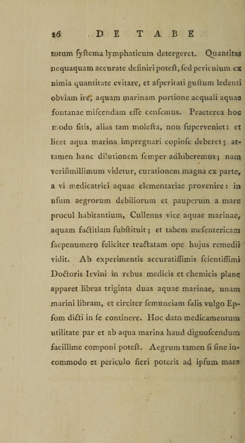 totum fyftema lymphaticum detergeret. Quantitas nequaquam accurate definiri poteft, fed periculum ex nimia quantitate evitare, et afperitati guftum ledenti obviam iri] aquam marinam portione aequali aquae fontanae mifcendam efle cenfemus. Praeterea hoc n odo fitis, alias tam molefta, non fuperveniet: et licet aqua marina impregnari copiofe deberet j at¬ tamen hanc dilutionem femper adhiberemus; nam verifimillimum videtur, curationem magna ex parte, a vi medicatrici aquae elementariae provenire: in ufum aegrorum debiliorum et pauperum a mare procul habitantium, Cullenus vice aquae marinae, aquam fadlitiam fubftituit; et tabem mefentericam faepenumero feliciter traflatam ope hujus remedii vidit. Ab experimentis accuratifiimis fcientiflimi Dodloris Irvini in rebus medicis et chemicis plane apparet libras triginta duas aquae marinae, unam marini libram, et circiter femunciam falis vulgo Ep» fom difti in fe continere. Hoc dato medicamentum utilitate par et ab aqua marina haud dignofeendum facillime componi poteft. Aegrum tamen fi fine in¬ commodo et periculo fieri poterit ad ipfum mars #