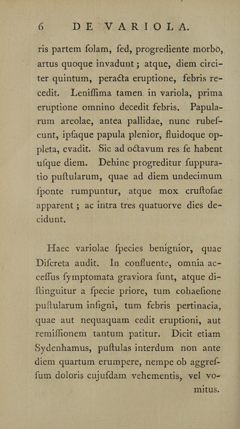 ris partem folam, fed, progrediente morbo, artus quoque invadunt; atque, diem circi¬ ter quintum, peradta eruptione, febris re¬ cedit. Leniffima tamen in variola, prima eruptione omnino decedit febris. Papula¬ rum areolae, antea pallidae, nunc rubef- cunt, ipfaque papula plenior, fluidoque op- pleta, evadit. Sic ad octavum res fe habent ufque diem. Dehinc progreditur fuppura- tio puftularum, quae ad diem undecimum fponte rumpuntur, atque mox cruftofae apparent; ac intra tres quatuorve dies de¬ cidunt. Haec variolae fpecies benignior, quae Difcreta audit. In confluente, omnia ac- cciTus fymptomata graviora funt, atque di- ilinguitur a fpecie priore, tum cohaefione puftularum infigni, tum febris pertinacia, quae aut nequaquam cedit eruptioni, aut remiffionem tantum patitur. Dicit etiam Sydenhamus, puftulas interdum non ante diem quartum erumpere, nempe ob aggref- fum doloris cujufdam vehementis, vel vo¬ mitus.