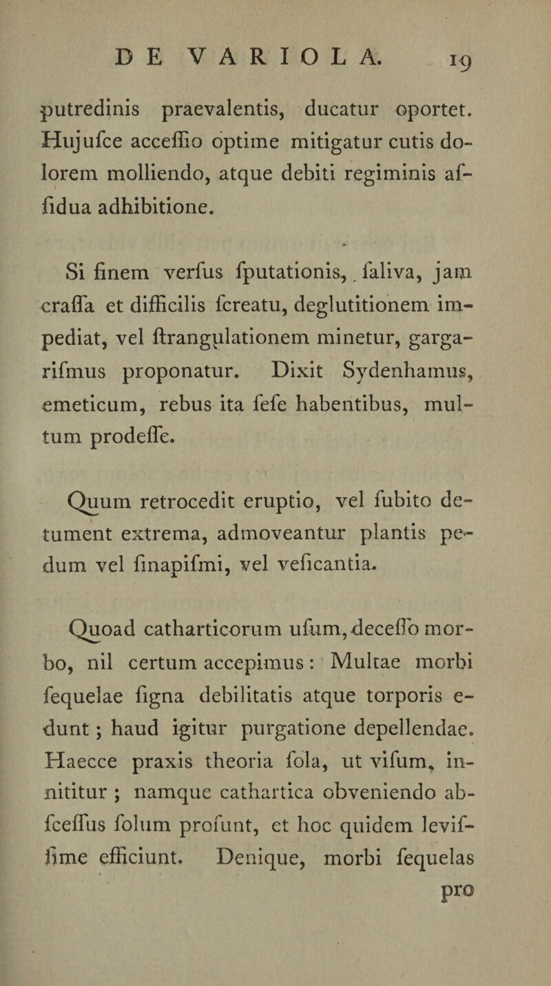 putredinis praevalentis, ducatur oportet. Hujufce acceflio optime mitigatur cutis do¬ lorem molliendo, atque debiti regiminis af- fidua adhibitione. Si finem verfus fputationis,, faliva, jam crafla et difficilis fcreatu, deglutitionem im¬ pediat, vel ftrangulationem minetur, garga- rifmus proponatur. Dixit Sydenhamus, emeticum, rebus ita fefe habentibus, mul¬ tum prodefle. Quum retrocedit eruptio, vel fiibito de- % tument extrema, admoveantur plantis pe*- dum vel finapifmi, vel veficantia. Quoad catharticorum ufiim,decefro mor¬ bo, nil certum accepimus: Multae morbi fequelae figna debilitatis atque torporis e- dunt; haud igitur purgatione depellendae. Haecce praxis theoria fola, ut vifum^ in¬ nititur ; namque cathartica obveniendo ab- fcelTus folum profunt, et hoc quidem levif- fime efficiunt. Denique, morbi fequelas pro