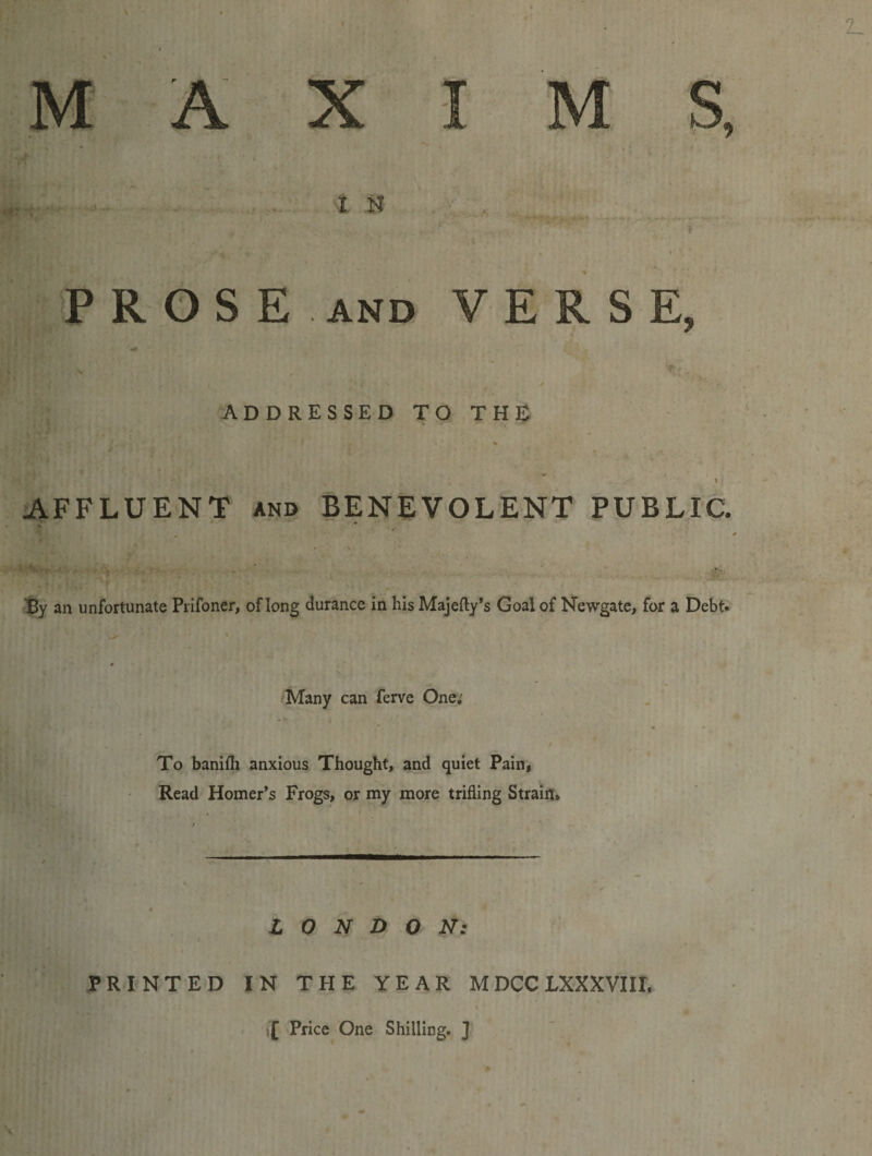 MAXI M S, IN ' T i PROSE AND VERSE, ADDRESSEDTOTHE ' I AFFLUENT and BENEVOLENT PUBLIC. Sy an unfortunate Prifoner, of long durance in his Majefty’s Goal of Newgate, for a Debt* Many can ferve One; To baniih anxious Thought, and quiet Pain, Read Homer’s Frogs, or my more trifling Strain, . I LONDON: PRINTED IN THE YEAR M DCC LXXXVIII. i£ Price One Shilling. ]