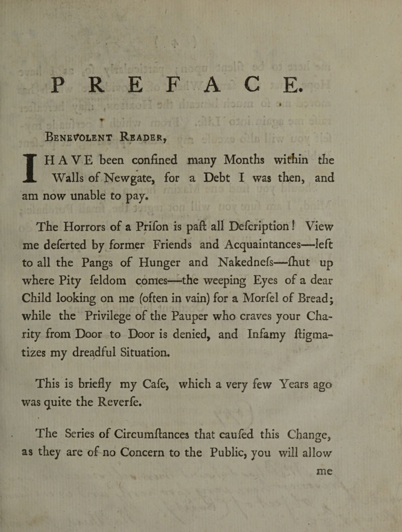 Benevolent Reader, 1H A V E been confined many Months within the Walls of Newgate, for a Debt I was then, and am now unable to pay. The Horrors of a Prifon is paft all Defcription! View me deferred by former Friends and Acquaintances—left to all the Pangs of Hunger and Nakednefs—fhut up where Pity feldom comes—the weeping Eyes of a dear Child looking on me (often in vain) for a Morfel of Bread; while the Privilege of the Pauper who craves your Cha¬ rity from Door to Door is denied, and Infamy ftigma- tizes my dreadful Situation. This is briefly my Cafe, which a very few Years ago was quite the Reverfe. The Series of Circumftances that cauled this Change, as they are of no Concern to the Public, you will allow me