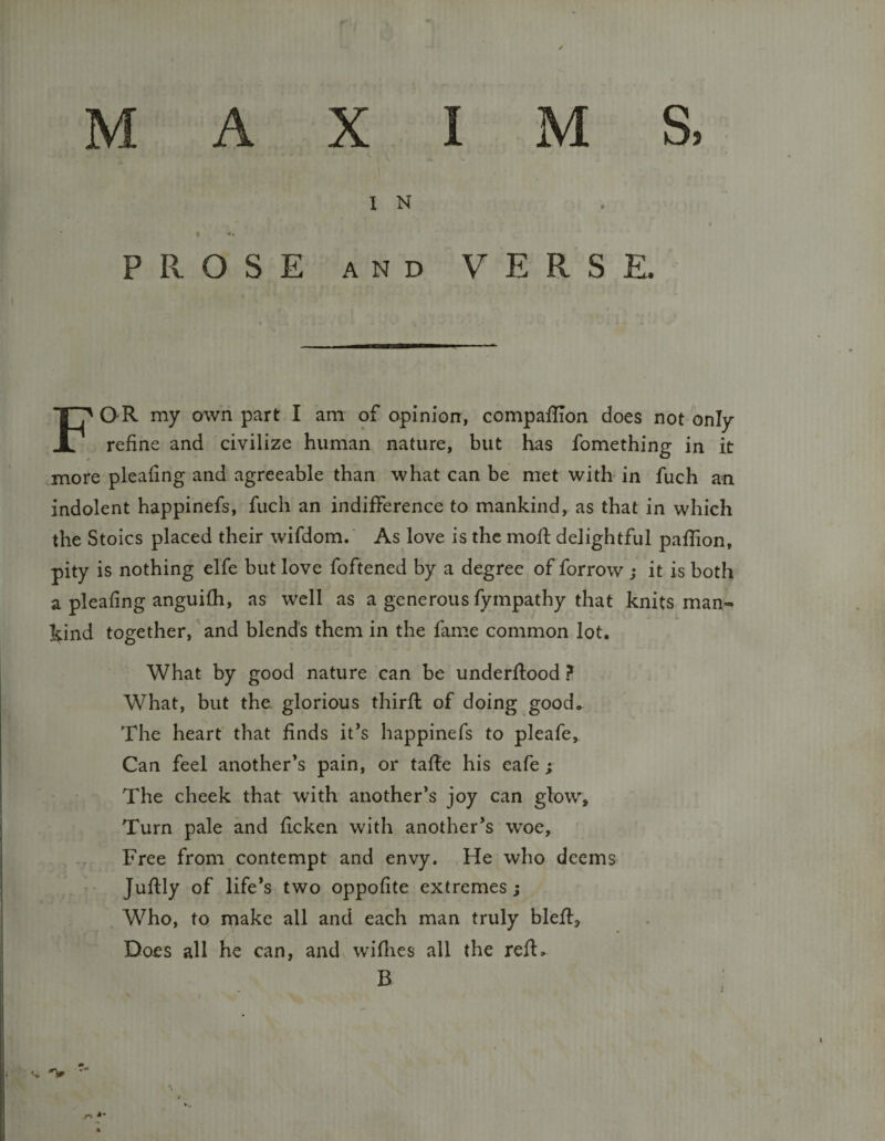 X s, M A I M I N PROSE AND VERSE. For my own part I am of opinion, compaflion does not only refine and civilize human nature, but has fomething in it more pleafing and agreeable than what can be met with in fuch an indolent happinefs, fuch an indifference to mankind, as that in which the Stoics placed their wifdom. As love is the mofl delightful paflion, pity is nothing elfe but love foftened by a degree of forrow ; it is both a pleafing anguifh, as well as a generous fympathy that knits man¬ kind together, and blends them in the fame common lot. What by good nature can be underftood ? What, but the. glorious thirfl of doing good. The heart that finds it*s happinefs to pleafe. Can feel another’s pain, or tafle his eafe; The cheek that with another’s joy can glow. Turn pale and flcken with another’s woe, Free from contempt and envy. He who deems Juflly of life’s two oppofite extremes; Who, to make all and each man truly blefl. Does all he can, and wiflies all the refl.